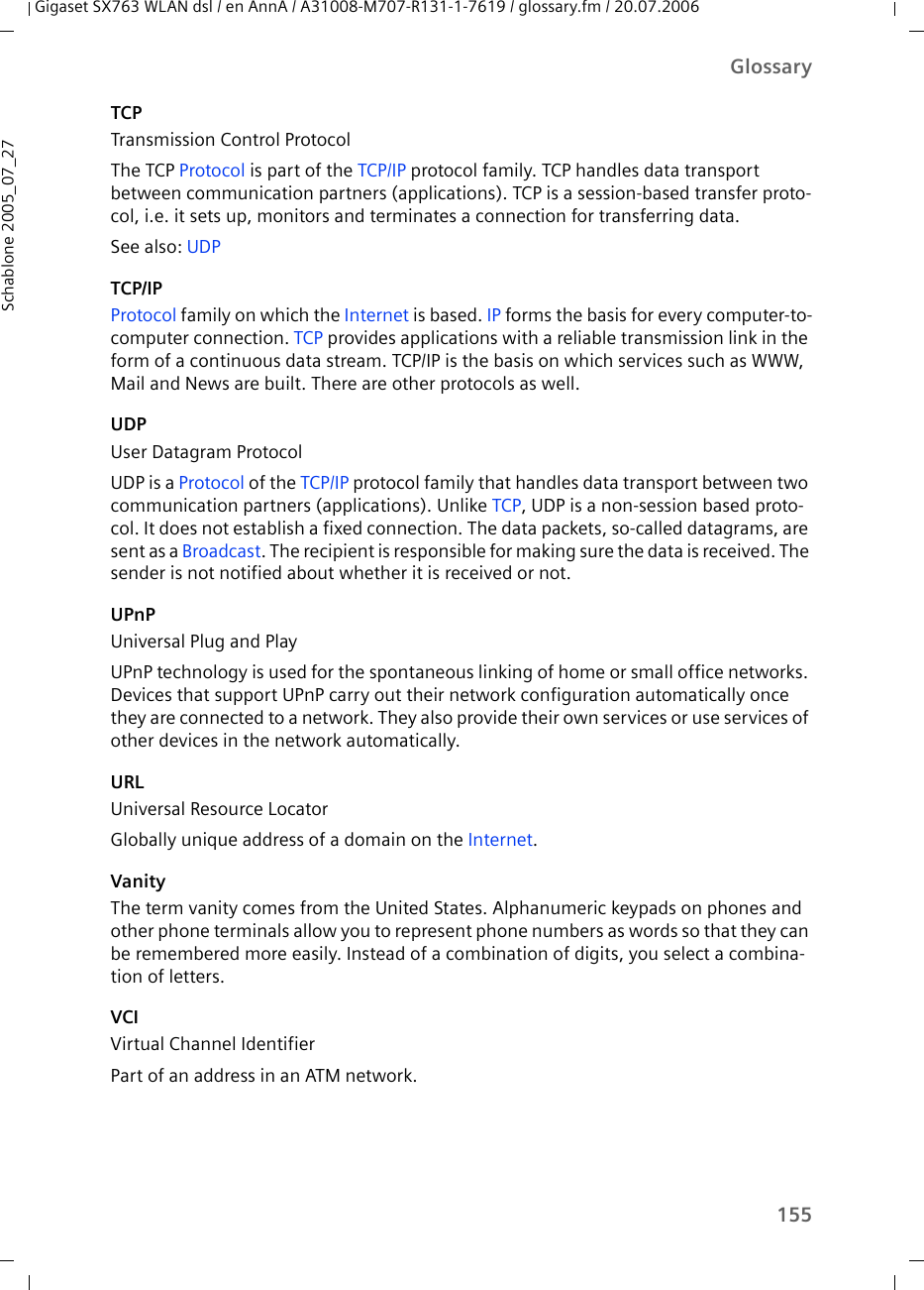 155GlossaryGigaset SX763 WLAN dsl / en AnnA / A31008-M707-R131-1-7619 / glossary.fm / 20.07.2006Schablone 2005_07_27TCPTransmission Control ProtocolThe TCP Protocol is part of the TCP/IP protocol family. TCP handles data transport between communication partners (applications). TCP is a session-based transfer proto-col, i.e. it sets up, monitors and terminates a connection for transferring data.See also: UDPTCP/IPProtocol family on which the Internet is based. IP forms the basis for every computer-to-computer connection. TCP provides applications with a reliable transmission link in the form of a continuous data stream. TCP/IP is the basis on which services such as WWW, Mail and News are built. There are other protocols as well.UDPUser Datagram ProtocolUDP is a Protocol of the TCP/IP protocol family that handles data transport between two communication partners (applications). Unlike TCP, UDP is a non-session based proto-col. It does not establish a fixed connection. The data packets, so-called datagrams, are sent as a Broadcast. The recipient is responsible for making sure the data is received. The sender is not notified about whether it is received or not.UPnPUniversal Plug and PlayUPnP technology is used for the spontaneous linking of home or small office networks. Devices that support UPnP carry out their network configuration automatically once they are connected to a network. They also provide their own services or use services of other devices in the network automatically. URLUniversal Resource LocatorGlobally unique address of a domain on the Internet. VanityThe term vanity comes from the United States. Alphanumeric keypads on phones and other phone terminals allow you to represent phone numbers as words so that they can be remembered more easily. Instead of a combination of digits, you select a combina-tion of letters.VCIVirtual Channel IdentifierPart of an address in an ATM network.