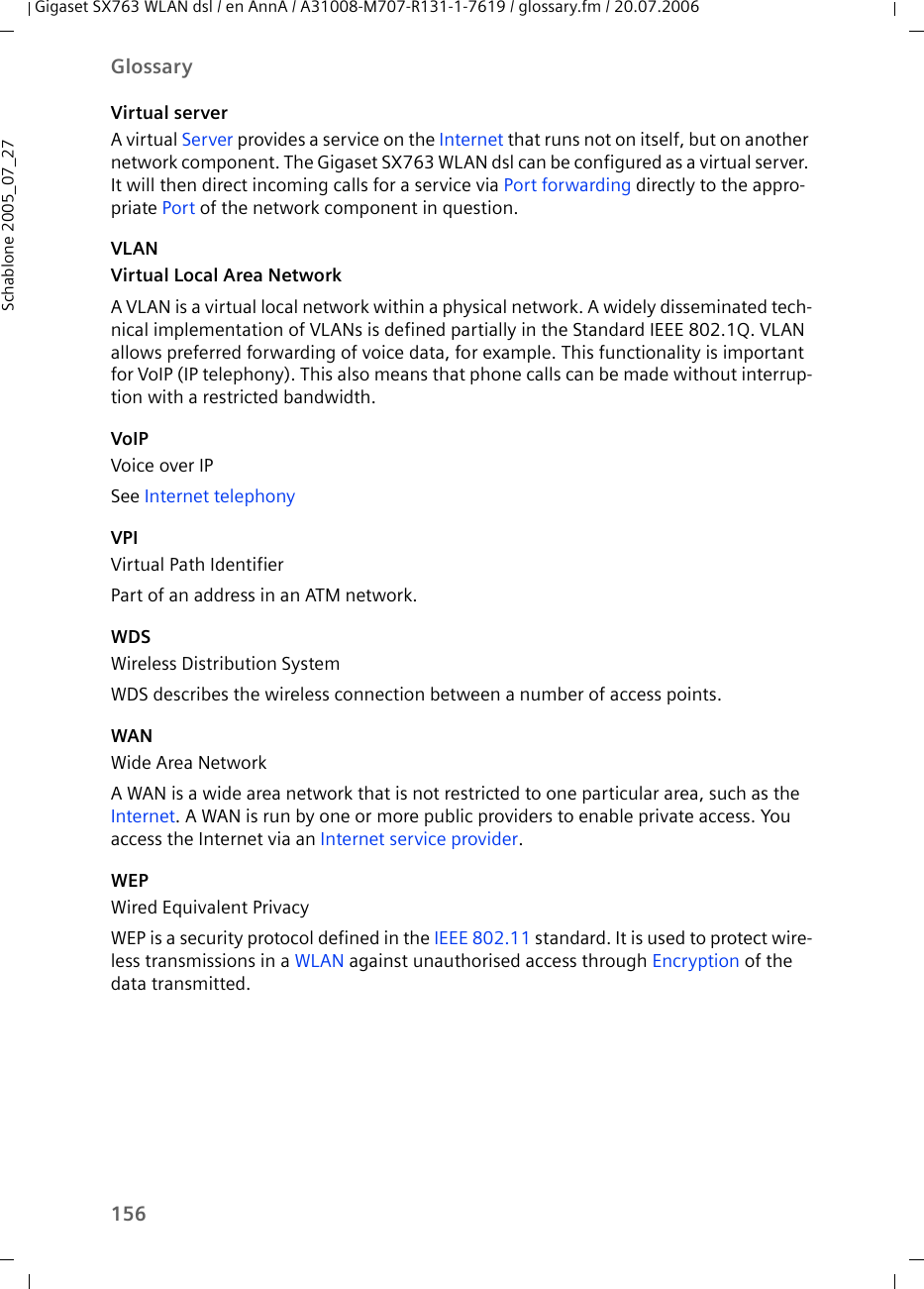 156GlossaryGigaset SX763 WLAN dsl / en AnnA / A31008-M707-R131-1-7619 / glossary.fm / 20.07.2006Schablone 2005_07_27Virtual serverA virtual Server provides a service on the Internet that runs not on itself, but on another network component. The Gigaset SX763 WLAN dsl can be configured as a virtual server. It will then direct incoming calls for a service via Port forwarding directly to the appro-priate Port of the network component in question. VLANVirtual Local Area NetworkA VLAN is a virtual local network within a physical network. A widely disseminated tech-nical implementation of VLANs is defined partially in the Standard IEEE 802.1Q. VLAN allows preferred forwarding of voice data, for example. This functionality is important for VoIP (IP telephony). This also means that phone calls can be made without interrup-tion with a restricted bandwidth. VoIPVoice over IPSee Internet telephonyVPIVirtual Path IdentifierPart of an address in an ATM network.WDSWireless Distribution SystemWDS describes the wireless connection between a number of access points. WANWide Area NetworkA WAN is a wide area network that is not restricted to one particular area, such as the Internet. A WAN is run by one or more public providers to enable private access. You access the Internet via an Internet service provider.WEPWired Equivalent PrivacyWEP is a security protocol defined in the IEEE 802.11 standard. It is used to protect wire-less transmissions in a WLAN against unauthorised access through Encryption of the data transmitted. 