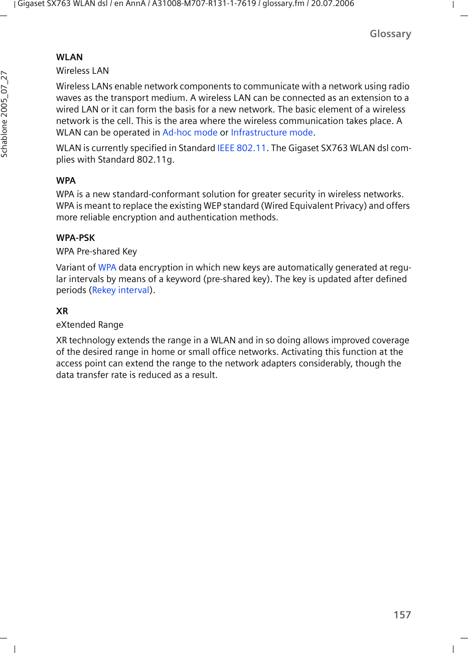 157GlossaryGigaset SX763 WLAN dsl / en AnnA / A31008-M707-R131-1-7619 / glossary.fm / 20.07.2006Schablone 2005_07_27WLANWireless LANWireless LANs enable network components to communicate with a network using radio waves as the transport medium. A wireless LAN can be connected as an extension to a wired LAN or it can form the basis for a new network. The basic element of a wireless network is the cell. This is the area where the wireless communication takes place. A WLAN can be operated in Ad-hoc mode or Infrastructure mode.WLAN is currently specified in Standard IEEE 802.11. The Gigaset SX763 WLAN dsl com-plies with Standard 802.11g. WPAWPA is a new standard-conformant solution for greater security in wireless networks. WPA is meant to replace the existing WEP standard (Wired Equivalent Privacy) and offers more reliable encryption and authentication methods. WPA-PSKWPA Pre-shared KeyVariant of WPA data encryption in which new keys are automatically generated at regu-lar intervals by means of a keyword (pre-shared key). The key is updated after defined periods (Rekey interval).XReXtended RangeXR technology extends the range in a WLAN and in so doing allows improved coverage of the desired range in home or small office networks. Activating this function at the access point can extend the range to the network adapters considerably, though the data transfer rate is reduced as a result. 