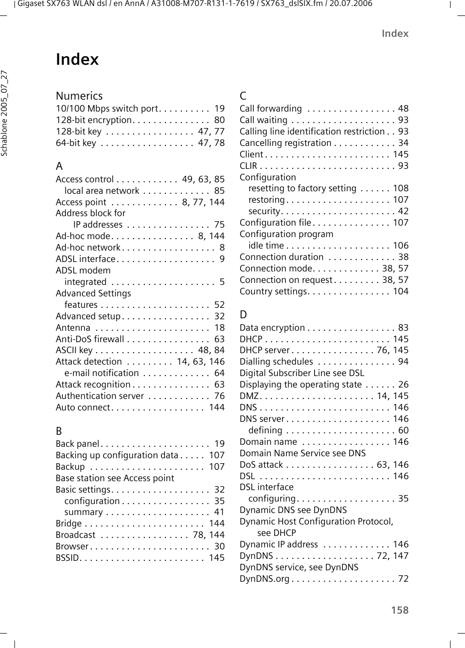 158IndexGigaset SX763 WLAN dsl / en AnnA / A31008-M707-R131-1-7619 / SX763_dslSIX.fm / 20.07.2006Schablone 2005_07_27IndexNumerics10/100 Mbps switch port. . . . . . . . . .  19128-bit encryption. . . . . . . . . . . . . . .  80128-bit key  . . . . . . . . . . . . . . . . .  47, 7764-bit key  . . . . . . . . . . . . . . . . . .  47, 78AAccess control . . . . . . . . . . . .  49, 63, 85local area network . . . . . . . . . . . . .  85Access point  . . . . . . . . . . . . .  8, 77, 144Address block for IP addresses  . . . . . . . . . . . . . . . .  75Ad-hoc mode. . . . . . . . . . . . . . . .  8, 144Ad-hoc network. . . . . . . . . . . . . . . . . .  8ADSL interface. . . . . . . . . . . . . . . . . . .  9ADSL modemintegrated  . . . . . . . . . . . . . . . . . . . .  5Advanced Settingsfeatures . . . . . . . . . . . . . . . . . . . . .  52Advanced setup. . . . . . . . . . . . . . . . .  32Antenna  . . . . . . . . . . . . . . . . . . . . . .  18Anti-DoS firewall . . . . . . . . . . . . . . . .  63ASCII key . . . . . . . . . . . . . . . . . . .  48, 84Attack detection  . . . . . . . . .  14, 63, 146e-mail notification  . . . . . . . . . . . . .  64Attack recognition . . . . . . . . . . . . . . .  63Authentication server  . . . . . . . . . . . .  76Auto connect. . . . . . . . . . . . . . . . . .  144BBack panel. . . . . . . . . . . . . . . . . . . . .  19Backing up configuration data . . . . .  107Backup  . . . . . . . . . . . . . . . . . . . . . .  107Base station see Access pointBasic settings. . . . . . . . . . . . . . . . . . .  32configuration . . . . . . . . . . . . . . . . .  35summary . . . . . . . . . . . . . . . . . . . .  41Bridge . . . . . . . . . . . . . . . . . . . . . . .  144Broadcast  . . . . . . . . . . . . . . . . .  78, 144Browser . . . . . . . . . . . . . . . . . . . . . . .  30BSSID. . . . . . . . . . . . . . . . . . . . . . . .  145CCall forwarding  . . . . . . . . . . . . . . . . . 48Call waiting . . . . . . . . . . . . . . . . . . . . 93Calling line identification restriction . . 93Cancelling registration . . . . . . . . . . . . 34Client . . . . . . . . . . . . . . . . . . . . . . . . 145CLIR . . . . . . . . . . . . . . . . . . . . . . . . . . 93Configurationresetting to factory setting . . . . . . 108restoring . . . . . . . . . . . . . . . . . . . . 107security. . . . . . . . . . . . . . . . . . . . . . 42Configuration file. . . . . . . . . . . . . . . 107Configuration programidle time . . . . . . . . . . . . . . . . . . . . 106Connection duration  . . . . . . . . . . . . . 38Connection mode. . . . . . . . . . . . . 38, 57Connection on request . . . . . . . . . 38, 57Country settings. . . . . . . . . . . . . . . . 104DData encryption . . . . . . . . . . . . . . . . . 83DHCP . . . . . . . . . . . . . . . . . . . . . . . . 145DHCP server . . . . . . . . . . . . . . . . 76, 145Dialling schedules  . . . . . . . . . . . . . . . 94Digital Subscriber Line see DSLDisplaying the operating state . . . . . . 26DMZ. . . . . . . . . . . . . . . . . . . . . . 14, 145DNS . . . . . . . . . . . . . . . . . . . . . . . . . 146DNS server . . . . . . . . . . . . . . . . . . . . 146defining . . . . . . . . . . . . . . . . . . . . . 60Domain name  . . . . . . . . . . . . . . . . . 146Domain Name Service see DNSDoS attack . . . . . . . . . . . . . . . . . 63, 146DSL  . . . . . . . . . . . . . . . . . . . . . . . . . 146DSL interfaceconfiguring. . . . . . . . . . . . . . . . . . . 35Dynamic DNS see DynDNSDynamic Host Configuration Protocol, see DHCPDynamic IP address  . . . . . . . . . . . . . 146DynDNS . . . . . . . . . . . . . . . . . . . 72, 147DynDNS service, see DynDNSDynDNS.org . . . . . . . . . . . . . . . . . . . . 72