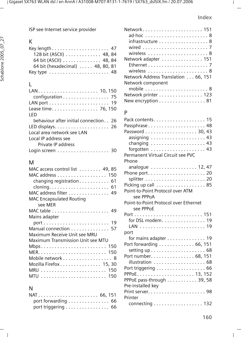 160IndexGigaset SX763 WLAN dsl / en AnnA / A31008-M707-R131-1-7619 / SX763_dslSIX.fm / 20.07.2006Schablone 2005_07_27ISP see Internet service providerKKey length . . . . . . . . . . . . . . . . . . . . .  47128 bit (ASCII) . . . . . . . . . . . . .  48, 8464 bit (ASCII) . . . . . . . . . . . . . .  48, 8464 bit (hexadecimal)  . . . . .  48, 80, 81Key type  . . . . . . . . . . . . . . . . . . . . . .  48LLAN. . . . . . . . . . . . . . . . . . . . . .  10, 150configuration . . . . . . . . . . . . . . . . .  75LAN port . . . . . . . . . . . . . . . . . . . . . .  19Lease time. . . . . . . . . . . . . . . . .  76, 150LEDbehaviour after initial connection. .  26LED displays. . . . . . . . . . . . . . . . . . . .  26Local area network see LANLocal IP address see Private IP addressLogin screen  . . . . . . . . . . . . . . . . . . .  30MMAC access control list  . . . . . . . .  49, 85MAC address . . . . . . . . . . . . . . . . . .  150changing registration . . . . . . . . . . .  61cloning. . . . . . . . . . . . . . . . . . . . . .  61MAC address filter . . . . . . . . . . . . . . .  49MAC Encapsulated Routing see MERMAC table . . . . . . . . . . . . . . . . . . . . .  49Mains adapterport . . . . . . . . . . . . . . . . . . . . . . . .  19Manual connection . . . . . . . . . . . . . .  57Maximum Receive Unit see MRUMaximum Transmission Unit see MTUMbps . . . . . . . . . . . . . . . . . . . . . . . .  150MER. . . . . . . . . . . . . . . . . . . . . . . . .  150Mobile network . . . . . . . . . . . . . . . . . .  8Mozilla Firefox . . . . . . . . . . . . . . .  15, 30MRU  . . . . . . . . . . . . . . . . . . . . . . . .  150MTU  . . . . . . . . . . . . . . . . . . . . . . . .  150NNAT . . . . . . . . . . . . . . . . . . . . . .  66, 151port forwarding . . . . . . . . . . . . . . .  66port triggering . . . . . . . . . . . . . . . .  66Network . . . . . . . . . . . . . . . . . . . . . . 151ad-hoc  . . . . . . . . . . . . . . . . . . . . . . . 8infrastructure . . . . . . . . . . . . . . . . . . 8wired  . . . . . . . . . . . . . . . . . . . . . . . . 7wireless  . . . . . . . . . . . . . . . . . . . . . . 8Network adapter  . . . . . . . . . . . . . . . 151Ethernet . . . . . . . . . . . . . . . . . . . . . . 7wireless  . . . . . . . . . . . . . . . . . . . . . . 8Network Address Translation  . . . 66, 151Network componentmobile  . . . . . . . . . . . . . . . . . . . . . . . 8Network printer . . . . . . . . . . . . . . . . 123New encryption . . . . . . . . . . . . . . . . . 81PPack contents. . . . . . . . . . . . . . . . . . . 15Passphrase . . . . . . . . . . . . . . . . . . . . . 48Password . . . . . . . . . . . . . . . . . . . 30, 43assigning  . . . . . . . . . . . . . . . . . . . . 43changing  . . . . . . . . . . . . . . . . . . . . 43forgotten  . . . . . . . . . . . . . . . . . . . . 43Permanent Virtual Circuit see PVCPhoneanalogue  . . . . . . . . . . . . . . . . . 12, 47Phone port. . . . . . . . . . . . . . . . . . . . . 20splitter  . . . . . . . . . . . . . . . . . . . . . . 20Picking up call  . . . . . . . . . . . . . . . . . . 85Point-to-Point Protocol over ATM see PPPoAPoint-to-Point Protocol over Ethernet see PPPoEPort . . . . . . . . . . . . . . . . . . . . . . . . . 151for DSL modem . . . . . . . . . . . . . . . . 19LAN  . . . . . . . . . . . . . . . . . . . . . . . . 19portfor mains adapter . . . . . . . . . . . . . . 19Port forwarding  . . . . . . . . . . . . . 66, 151setting up . . . . . . . . . . . . . . . . . . . . 68Port number. . . . . . . . . . . . . . . . 68, 151illustration  . . . . . . . . . . . . . . . . . . . 68Port triggering . . . . . . . . . . . . . . . . . . 66PPPoE. . . . . . . . . . . . . . . . . . . . . 13, 152PPPoE pass-through . . . . . . . . . . . 39, 58Pre-installed keyPrint server. . . . . . . . . . . . . . . . . . . . . 98Printerconnecting . . . . . . . . . . . . . . . . . . 132