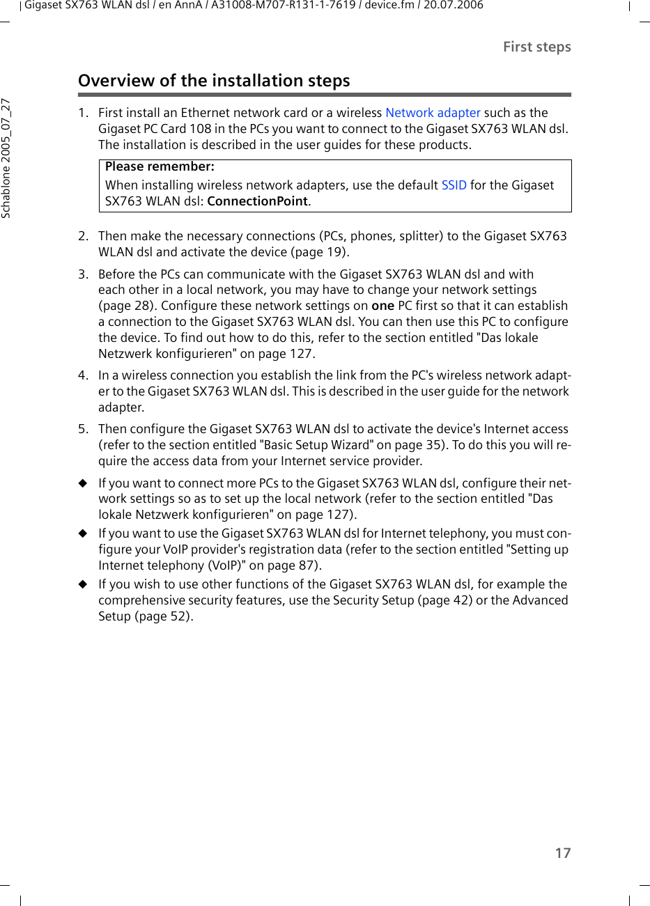 17First stepsGigaset SX763 WLAN dsl / en AnnA / A31008-M707-R131-1-7619 / device.fm / 20.07.2006Schablone 2005_07_27Overview of the installation steps1. First install an Ethernet network card or a wireless Network adapter such as the Gigaset PC Card 108 in the PCs you want to connect to the Gigaset SX763 WLAN dsl. The installation is described in the user guides for these products. 2. Then make the necessary connections (PCs, phones, splitter) to the Gigaset SX763 WLAN dsl and activate the device (page 19). 3. Before the PCs can communicate with the Gigaset SX763 WLAN dsl and with each other in a local network, you may have to change your network settings (page 28). Configure these network settings on one PC first so that it can establish a connection to the Gigaset SX763 WLAN dsl. You can then use this PC to configure the device. To find out how to do this, refer to the section entitled &quot;Das lokale Netzwerk konfigurieren&quot; on page 127.4. In a wireless connection you establish the link from the PC&apos;s wireless network adapt-er to the Gigaset SX763 WLAN dsl. This is described in the user guide for the network adapter.5. Then configure the Gigaset SX763 WLAN dsl to activate the device&apos;s Internet access (refer to the section entitled &quot;Basic Setup Wizard&quot; on page 35). To do this you will re-quire the access data from your Internet service provider. uIf you want to connect more PCs to the Gigaset SX763 WLAN dsl, configure their net-work settings so as to set up the local network (refer to the section entitled &quot;Das lokale Netzwerk konfigurieren&quot; on page 127).uIf you want to use the Gigaset SX763 WLAN dsl for Internet telephony, you must con-figure your VoIP provider&apos;s registration data (refer to the section entitled &quot;Setting up Internet telephony (VoIP)&quot; on page 87). uIf you wish to use other functions of the Gigaset SX763 WLAN dsl, for example the comprehensive security features, use the Security Setup (page 42) or the Advanced Setup (page 52).Please remember:When installing wireless network adapters, use the default SSID for the Gigaset SX763 WLAN dsl: ConnectionPoint. 
