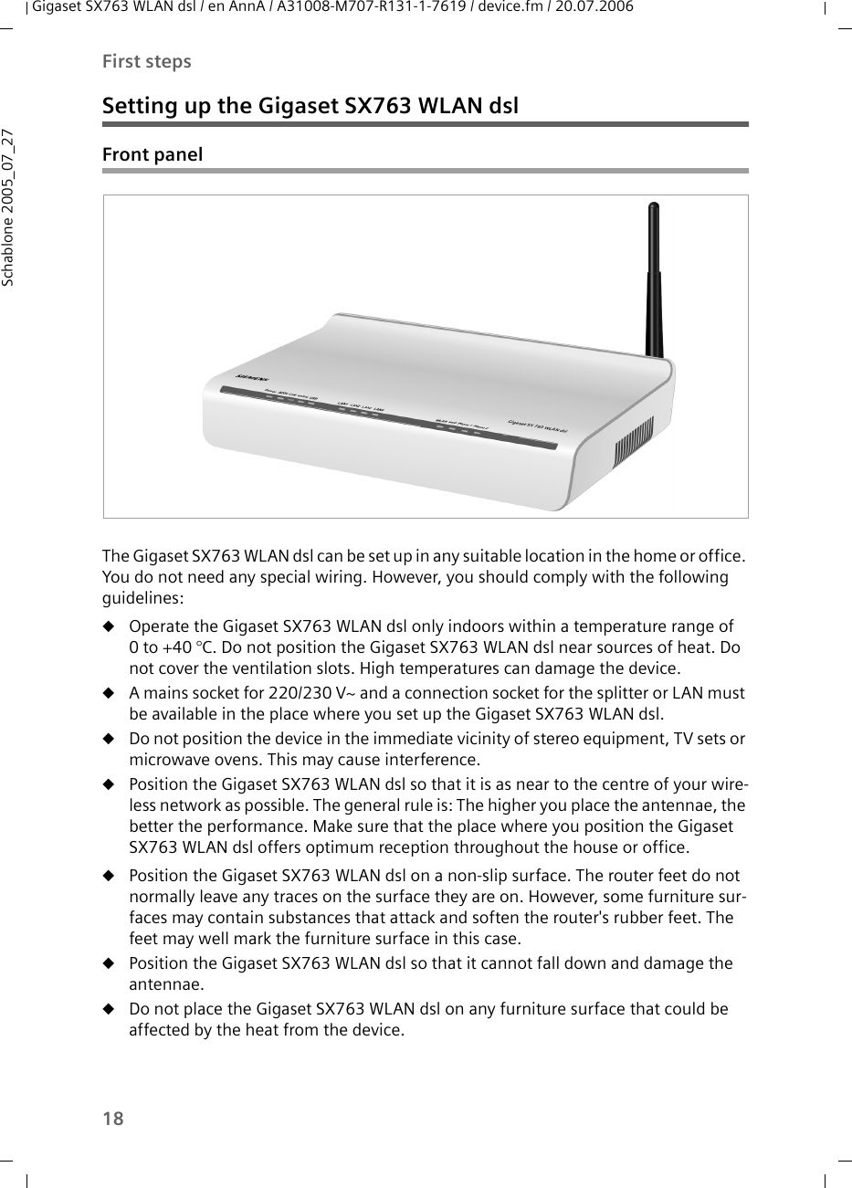 18First stepsGigaset SX763 WLAN dsl / en AnnA / A31008-M707-R131-1-7619 / device.fm / 20.07.2006Schablone 2005_07_27Setting up the Gigaset SX763 WLAN dslFront panelThe Gigaset SX763 WLAN dsl can be set up in any suitable location in the home or office. You do not need any special wiring. However, you should comply with the following guidelines:uOperate the Gigaset SX763 WLAN dsl only indoors within a temperature range of 0 to +40 °C. Do not position the Gigaset SX763 WLAN dsl near sources of heat. Do not cover the ventilation slots. High temperatures can damage the device.uA mains socket for 220/230 V~ and a connection socket for the splitter or LAN must be available in the place where you set up the Gigaset SX763 WLAN dsl.uDo not position the device in the immediate vicinity of stereo equipment, TV sets or microwave ovens. This may cause interference.uPosition the Gigaset SX763 WLAN dsl so that it is as near to the centre of your wire-less network as possible. The general rule is: The higher you place the antennae, the better the performance. Make sure that the place where you position the Gigaset SX763 WLAN dsl offers optimum reception throughout the house or office.uPosition the Gigaset SX763 WLAN dsl on a non-slip surface. The router feet do not normally leave any traces on the surface they are on. However, some furniture sur-faces may contain substances that attack and soften the router&apos;s rubber feet. The feet may well mark the furniture surface in this case.uPosition the Gigaset SX763 WLAN dsl so that it cannot fall down and damage the antennae.uDo not place the Gigaset SX763 WLAN dsl on any furniture surface that could be affected by the heat from the device.