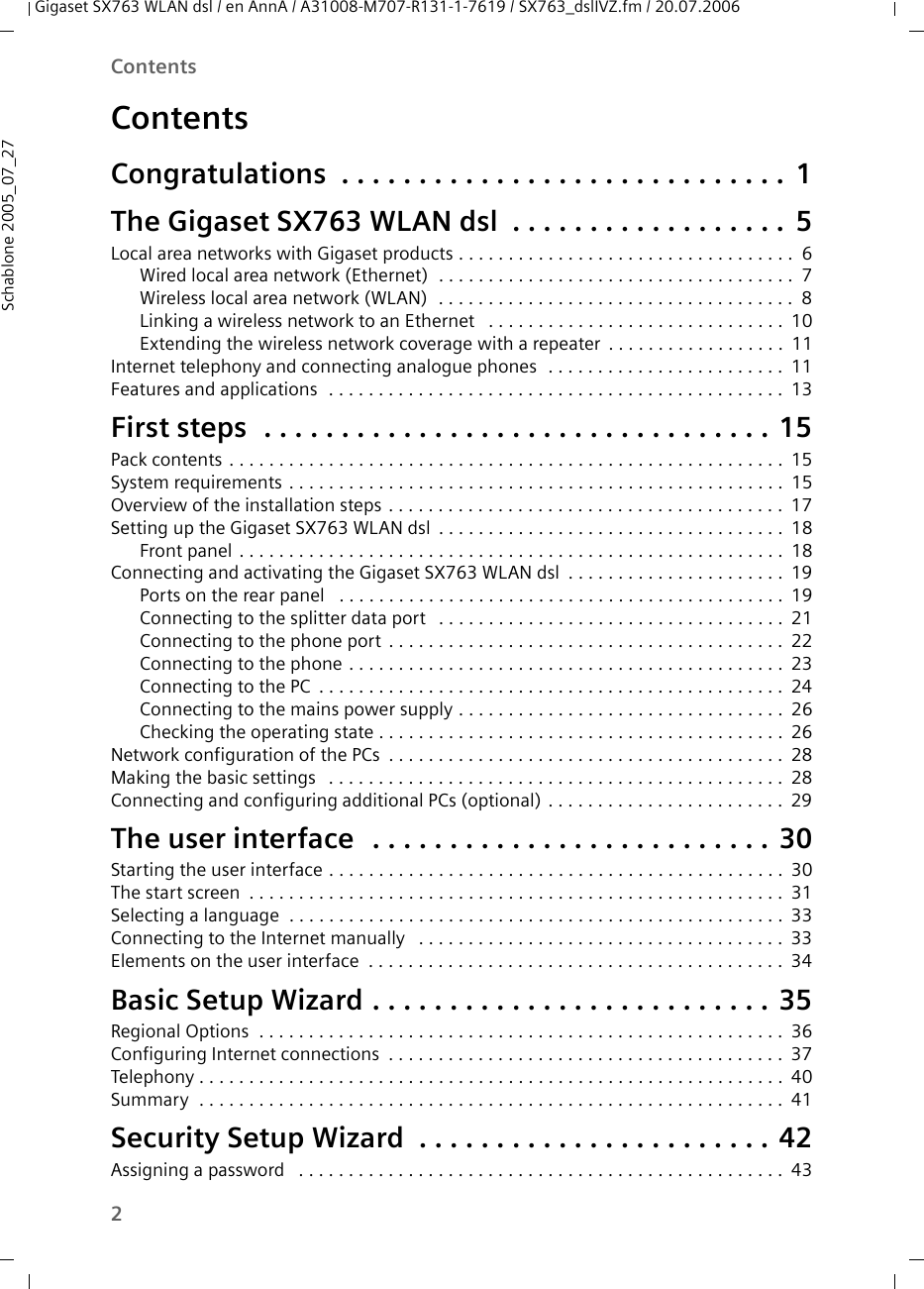 2ContentsGigaset SX763 WLAN dsl / en AnnA / A31008-M707-R131-1-7619 / SX763_dslIVZ.fm / 20.07.2006Schablone 2005_07_27ContentsCongratulations  . . . . . . . . . . . . . . . . . . . . . . . . . . . . . 1The Gigaset SX763 WLAN dsl . . . . . . . . . . . . . . . . . . 5Local area networks with Gigaset products . . . . . . . . . . . . . . . . . . . . . . . . . . . . . . . . . . 6Wired local area network (Ethernet)  . . . . . . . . . . . . . . . . . . . . . . . . . . . . . . . . . . . . 7Wireless local area network (WLAN)  . . . . . . . . . . . . . . . . . . . . . . . . . . . . . . . . . . . . 8Linking a wireless network to an Ethernet  . . . . . . . . . . . . . . . . . . . . . . . . . . . . . . 10Extending the wireless network coverage with a repeater . . . . . . . . . . . . . . . . . . 11Internet telephony and connecting analogue phones  . . . . . . . . . . . . . . . . . . . . . . . . 11Features and applications  . . . . . . . . . . . . . . . . . . . . . . . . . . . . . . . . . . . . . . . . . . . . . . 13First steps  . . . . . . . . . . . . . . . . . . . . . . . . . . . . . . . . . 15Pack contents . . . . . . . . . . . . . . . . . . . . . . . . . . . . . . . . . . . . . . . . . . . . . . . . . . . . . . . . 15System requirements . . . . . . . . . . . . . . . . . . . . . . . . . . . . . . . . . . . . . . . . . . . . . . . . . . 15Overview of the installation steps . . . . . . . . . . . . . . . . . . . . . . . . . . . . . . . . . . . . . . . . 17Setting up the Gigaset SX763 WLAN dsl . . . . . . . . . . . . . . . . . . . . . . . . . . . . . . . . . . . 18Front panel . . . . . . . . . . . . . . . . . . . . . . . . . . . . . . . . . . . . . . . . . . . . . . . . . . . . . . . 18Connecting and activating the Gigaset SX763 WLAN dsl . . . . . . . . . . . . . . . . . . . . . . 19Ports on the rear panel  . . . . . . . . . . . . . . . . . . . . . . . . . . . . . . . . . . . . . . . . . . . . . 19Connecting to the splitter data port  . . . . . . . . . . . . . . . . . . . . . . . . . . . . . . . . . . . 21Connecting to the phone port . . . . . . . . . . . . . . . . . . . . . . . . . . . . . . . . . . . . . . . . 22Connecting to the phone . . . . . . . . . . . . . . . . . . . . . . . . . . . . . . . . . . . . . . . . . . . . 23Connecting to the PC . . . . . . . . . . . . . . . . . . . . . . . . . . . . . . . . . . . . . . . . . . . . . . . 24Connecting to the mains power supply . . . . . . . . . . . . . . . . . . . . . . . . . . . . . . . . . 26Checking the operating state . . . . . . . . . . . . . . . . . . . . . . . . . . . . . . . . . . . . . . . . . 26Network configuration of the PCs . . . . . . . . . . . . . . . . . . . . . . . . . . . . . . . . . . . . . . . . 28Making the basic settings  . . . . . . . . . . . . . . . . . . . . . . . . . . . . . . . . . . . . . . . . . . . . . . 28Connecting and configuring additional PCs (optional) . . . . . . . . . . . . . . . . . . . . . . . . 29The user interface  . . . . . . . . . . . . . . . . . . . . . . . . . . 30Starting the user interface . . . . . . . . . . . . . . . . . . . . . . . . . . . . . . . . . . . . . . . . . . . . . . 30The start screen . . . . . . . . . . . . . . . . . . . . . . . . . . . . . . . . . . . . . . . . . . . . . . . . . . . . . . 31Selecting a language  . . . . . . . . . . . . . . . . . . . . . . . . . . . . . . . . . . . . . . . . . . . . . . . . . . 33Connecting to the Internet manually  . . . . . . . . . . . . . . . . . . . . . . . . . . . . . . . . . . . . . 33Elements on the user interface  . . . . . . . . . . . . . . . . . . . . . . . . . . . . . . . . . . . . . . . . . . 34Basic Setup Wizard . . . . . . . . . . . . . . . . . . . . . . . . . . 35Regional Options  . . . . . . . . . . . . . . . . . . . . . . . . . . . . . . . . . . . . . . . . . . . . . . . . . . . . . 36Configuring Internet connections . . . . . . . . . . . . . . . . . . . . . . . . . . . . . . . . . . . . . . . . 37Telephony . . . . . . . . . . . . . . . . . . . . . . . . . . . . . . . . . . . . . . . . . . . . . . . . . . . . . . . . . . . 40Summary  . . . . . . . . . . . . . . . . . . . . . . . . . . . . . . . . . . . . . . . . . . . . . . . . . . . . . . . . . . . 41Security Setup Wizard  . . . . . . . . . . . . . . . . . . . . . . . 42Assigning a password  . . . . . . . . . . . . . . . . . . . . . . . . . . . . . . . . . . . . . . . . . . . . . . . . . 43