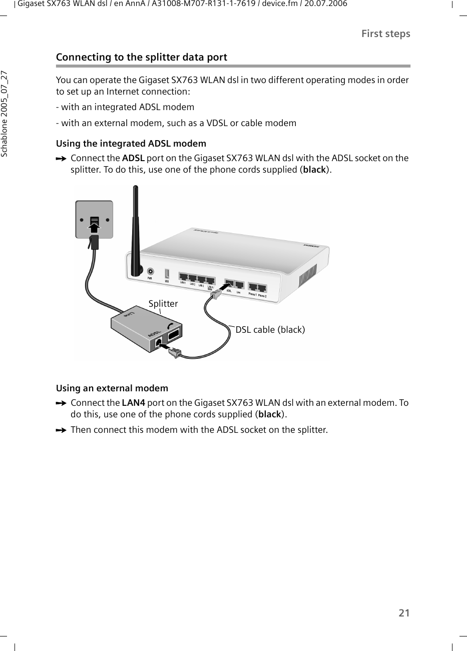 21First stepsGigaset SX763 WLAN dsl / en AnnA / A31008-M707-R131-1-7619 / device.fm / 20.07.2006Schablone 2005_07_27Connecting to the splitter data portYou can operate the Gigaset SX763 WLAN dsl in two different operating modes in order to set up an Internet connection:- with an integrated ADSL modem- with an external modem, such as a VDSL or cable modemUsing the integrated ADSL modemìConnect the ADSL port on the Gigaset SX763 WLAN dsl with the ADSL socket on the splitter. To do this, use one of the phone cords supplied (black). Using an external modem ìConnect the LAN4 port on the Gigaset SX763 WLAN dsl with an external modem. To do this, use one of the phone cords supplied (black).ìThen connect this modem with the ADSL socket on the splitter. SplitterDSL cable (black)