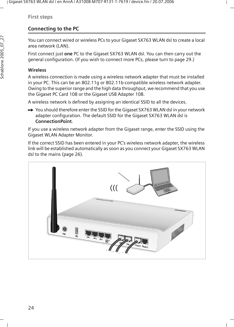 24First stepsGigaset SX763 WLAN dsl / en AnnA / A31008-M707-R131-1-7619 / device.fm / 20.07.2006Schablone 2005_07_27Connecting to the PCYou can connect wired or wireless PCs to your Gigaset SX763 WLAN dsl to create a local area network (LAN).First connect just one PC to the Gigaset SX763 WLAN dsl. You can then carry out the general configuration. (If you wish to connect more PCs, please turn to page 29.)WirelessA wireless connection is made using a wireless network adapter that must be installed in your PC. This can be an 802.11g or 802.11b-compatible wireless network adapter. Owing to the superior range and the high data throughput, we recommend that you use the Gigaset PC Card 108 or the Gigaset USB Adapter 108.A wireless network is defined by assigning an identical SSID to all the devices. ìYou should therefore enter the SSID for the Gigaset SX763 WLAN dsl in your network adapter configuration. The default SSID for the Gigaset SX763 WLAN dsl is ConnectionPoint. If you use a wireless network adapter from the Gigaset range, enter the SSID using the Gigaset WLAN Adapter Monitor. If the correct SSID has been entered in your PC&apos;s wireless network adapter, the wireless link will be established automatically as soon as you connect your Gigaset SX763 WLAN dsl to the mains (page 26). (((