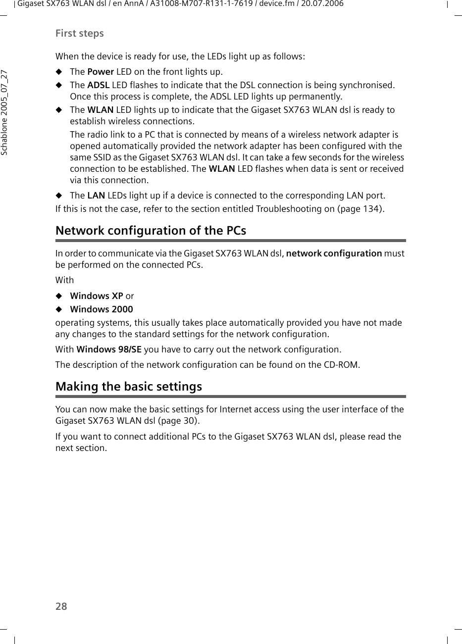 28First stepsGigaset SX763 WLAN dsl / en AnnA / A31008-M707-R131-1-7619 / device.fm / 20.07.2006Schablone 2005_07_27When the device is ready for use, the LEDs light up as follows:uThe Power LED on the front lights up. uThe ADSL LED flashes to indicate that the DSL connection is being synchronised. Once this process is complete, the ADSL LED lights up permanently.uThe WLAN LED lights up to indicate that the Gigaset SX763 WLAN dsl is ready to establish wireless connections. The radio link to a PC that is connected by means of a wireless network adapter is opened automatically provided the network adapter has been configured with the same SSID as the Gigaset SX763 WLAN dsl. It can take a few seconds for the wireless connection to be established. The WLAN LED flashes when data is sent or received via this connection.uThe LAN LEDs light up if a device is connected to the corresponding LAN port. If this is not the case, refer to the section entitled Troubleshooting on (page 134).Network configuration of the PCsIn order to communicate via the Gigaset SX763 WLAN dsl, network configuration must be performed on the connected PCs. WithuWindows XP oruWindows 2000 operating systems, this usually takes place automatically provided you have not made any changes to the standard settings for the network configuration. With Windows 98/SE you have to carry out the network configuration.The description of the network configuration can be found on the CD-ROM.Making the basic settingsYou can now make the basic settings for Internet access using the user interface of the Gigaset SX763 WLAN dsl (page 30).If you want to connect additional PCs to the Gigaset SX763 WLAN dsl, please read the next section.