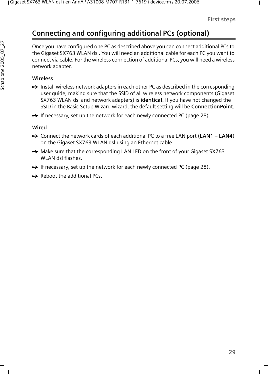 29First stepsGigaset SX763 WLAN dsl / en AnnA / A31008-M707-R131-1-7619 / device.fm / 20.07.2006Schablone 2005_07_27Connecting and configuring additional PCs (optional)Once you have configured one PC as described above you can connect additional PCs to the Gigaset SX763 WLAN dsl. You will need an additional cable for each PC you want to connect via cable. For the wireless connection of additional PCs, you will need a wireless network adapter.WirelessìInstall wireless network adapters in each other PC as described in the corresponding user guide, making sure that the SSID of all wireless network components (Gigaset SX763 WLAN dsl and network adapters) is identical. If you have not changed the SSID in the Basic Setup Wizard wizard, the default setting will be ConnectionPoint. ìIf necessary, set up the network for each newly connected PC (page 28). WiredìConnect the network cards of each additional PC to a free LAN port (LAN1 – LAN4) on the Gigaset SX763 WLAN dsl using an Ethernet cable. ìMake sure that the corresponding LAN LED on the front of your Gigaset SX763 WLAN dsl flashes.ìIf necessary, set up the network for each newly connected PC (page 28). ìReboot the additional PCs.