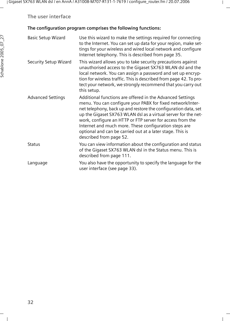 32The user interfaceGigaset SX763 WLAN dsl / en AnnA / A31008-M707-R131-1-7619 / configure_router.fm / 20.07.2006Schablone 2005_07_27The configuration program comprises the following functions:Basic Setup Wizard Use this wizard to make the settings required for connecting to the Internet. You can set up data for your region, make set-tings for your wireless and wired local network and configure Internet telephony. This is described from page 35.Security Setup Wizard This wizard allows you to take security precautions against unauthorised access to the Gigaset SX763 WLAN dsl and the local network. You can assign a password and set up encryp-tion for wireless traffic. This is described from page 42. To pro-tect your network, we strongly recommend that you carry out this setup.Advanced Settings Additional functions are offered in the Advanced Settings menu. You can configure your PABX for fixed network/Inter-net telephony, back up and restore the configuration data, set up the Gigaset SX763 WLAN dsl as a virtual server for the net-work, configure an HTTP or FTP server for access from the Internet and much more. These configuration steps are optional and can be carried out at a later stage. This is described from page 52.Status You can view information about the configuration and status of the Gigaset SX763 WLAN dsl in the Status menu. This is described from page 111.Language You also have the opportunity to specify the language for the user interface (see page 33).