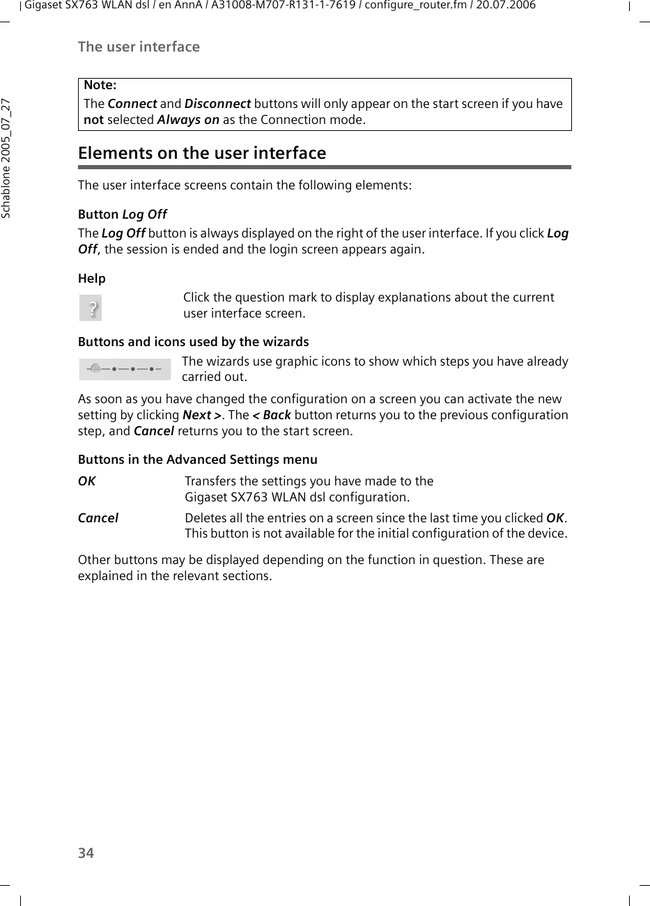 34The user interfaceGigaset SX763 WLAN dsl / en AnnA / A31008-M707-R131-1-7619 / configure_router.fm / 20.07.2006Schablone 2005_07_27Elements on the user interfaceThe user interface screens contain the following elements: Button Log OffThe Log Off button is always displayed on the right of the user interface. If you click Log Off, the session is ended and the login screen appears again.HelpClick the question mark to display explanations about the current user interface screen.Buttons and icons used by the wizardsThe wizards use graphic icons to show which steps you have already carried out.As soon as you have changed the configuration on a screen you can activate the new setting by clicking Next &gt;. The &lt; Back button returns you to the previous configuration step, and Cancel returns you to the start screen.Buttons in the Advanced Settings menu Other buttons may be displayed depending on the function in question. These are explained in the relevant sections.Note:The Connect and Disconnect buttons will only appear on the start screen if you have not selected Always on as the Connection mode. OK  Transfers the settings you have made to theGigaset SX763 WLAN dsl configuration.Cancel  Deletes all the entries on a screen since the last time you clicked OK. This button is not available for the initial configuration of the device. 