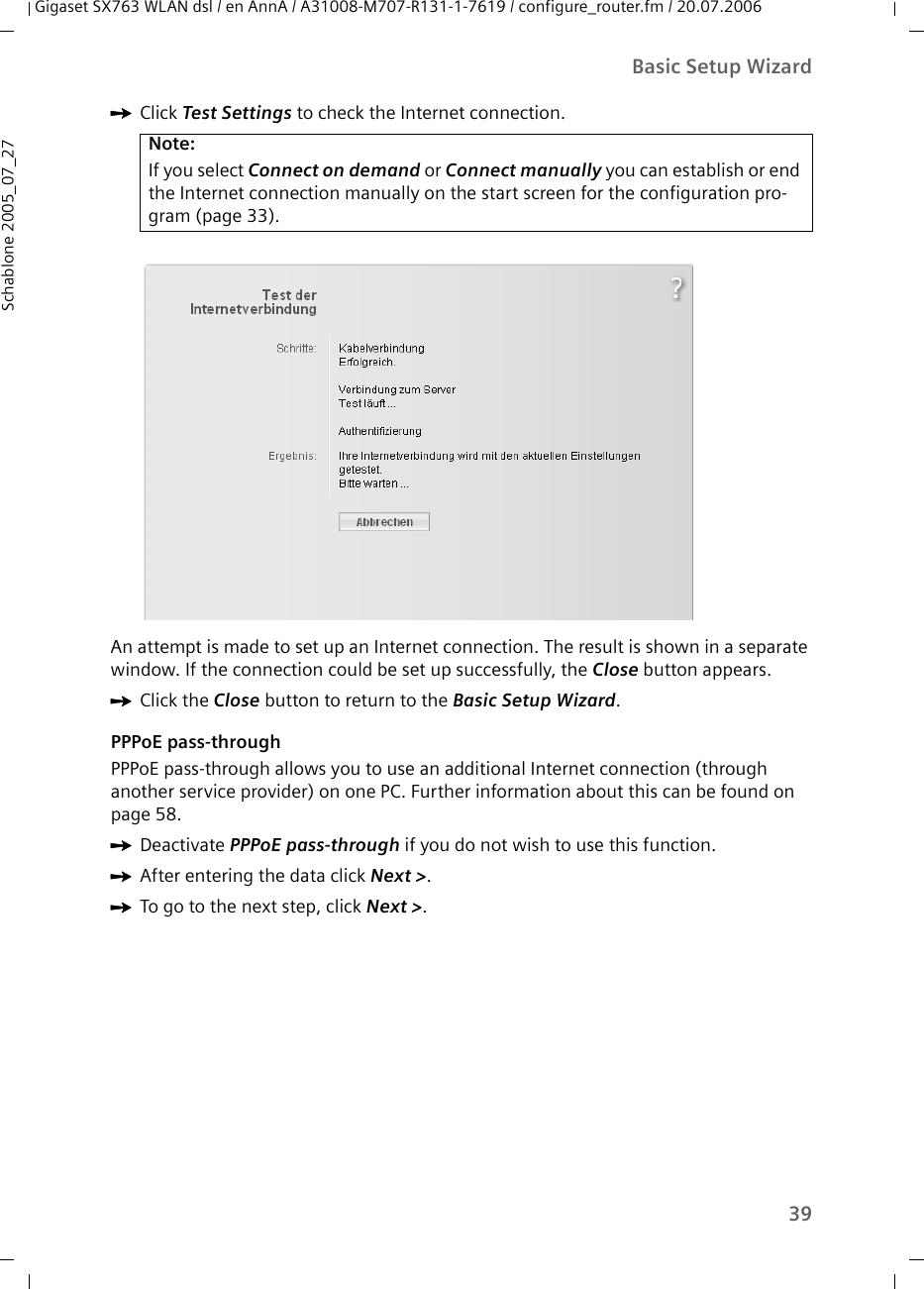 39Basic Setup WizardGigaset SX763 WLAN dsl / en AnnA / A31008-M707-R131-1-7619 / configure_router.fm / 20.07.2006Schablone 2005_07_27ìClick Test Settings to check the Internet connection.An attempt is made to set up an Internet connection. The result is shown in a separate window. If the connection could be set up successfully, the Close button appears.ìClick the Close button to return to the Basic Setup Wizard.PPPoE pass-throughPPPoE pass-through allows you to use an additional Internet connection (through another service provider) on one PC. Further information about this can be found on page 58.ìDeactivate PPPoE pass-through if you do not wish to use this function.ìAfter entering the data click Next &gt;. ìTo go to the next step, click Next &gt;. Note:If you select Connect on demand or Connect manually you can establish or end the Internet connection manually on the start screen for the configuration pro-gram (page 33).