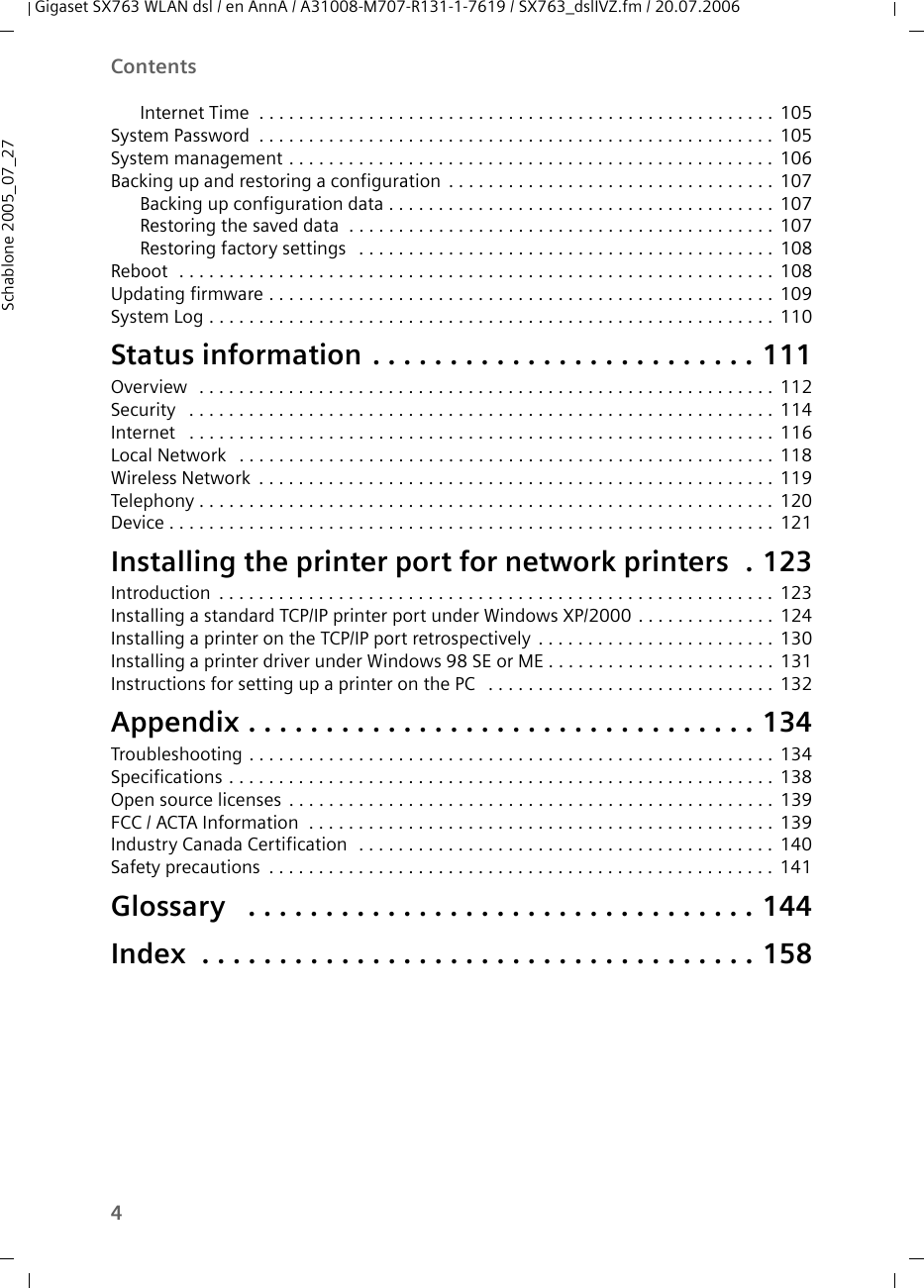 4ContentsGigaset SX763 WLAN dsl / en AnnA / A31008-M707-R131-1-7619 / SX763_dslIVZ.fm / 20.07.2006Schablone 2005_07_27Internet Time  . . . . . . . . . . . . . . . . . . . . . . . . . . . . . . . . . . . . . . . . . . . . . . . . . . . . 105System Password . . . . . . . . . . . . . . . . . . . . . . . . . . . . . . . . . . . . . . . . . . . . . . . . . . . . 105System management . . . . . . . . . . . . . . . . . . . . . . . . . . . . . . . . . . . . . . . . . . . . . . . . . 106Backing up and restoring a configuration . . . . . . . . . . . . . . . . . . . . . . . . . . . . . . . . . 107Backing up configuration data . . . . . . . . . . . . . . . . . . . . . . . . . . . . . . . . . . . . . . . 107Restoring the saved data  . . . . . . . . . . . . . . . . . . . . . . . . . . . . . . . . . . . . . . . . . . . 107Restoring factory settings  . . . . . . . . . . . . . . . . . . . . . . . . . . . . . . . . . . . . . . . . . . 108Reboot  . . . . . . . . . . . . . . . . . . . . . . . . . . . . . . . . . . . . . . . . . . . . . . . . . . . . . . . . . . . . 108Updating firmware . . . . . . . . . . . . . . . . . . . . . . . . . . . . . . . . . . . . . . . . . . . . . . . . . . . 109System Log . . . . . . . . . . . . . . . . . . . . . . . . . . . . . . . . . . . . . . . . . . . . . . . . . . . . . . . . . 110Status information . . . . . . . . . . . . . . . . . . . . . . . . . 111Overview  . . . . . . . . . . . . . . . . . . . . . . . . . . . . . . . . . . . . . . . . . . . . . . . . . . . . . . . . . . 112Security  . . . . . . . . . . . . . . . . . . . . . . . . . . . . . . . . . . . . . . . . . . . . . . . . . . . . . . . . . . . 114Internet  . . . . . . . . . . . . . . . . . . . . . . . . . . . . . . . . . . . . . . . . . . . . . . . . . . . . . . . . . . . 116Local Network  . . . . . . . . . . . . . . . . . . . . . . . . . . . . . . . . . . . . . . . . . . . . . . . . . . . . . . 118Wireless Network . . . . . . . . . . . . . . . . . . . . . . . . . . . . . . . . . . . . . . . . . . . . . . . . . . . . 119Telephony . . . . . . . . . . . . . . . . . . . . . . . . . . . . . . . . . . . . . . . . . . . . . . . . . . . . . . . . . . 120Device . . . . . . . . . . . . . . . . . . . . . . . . . . . . . . . . . . . . . . . . . . . . . . . . . . . . . . . . . . . . . 121Installing the printer port for network printers  . 123Introduction . . . . . . . . . . . . . . . . . . . . . . . . . . . . . . . . . . . . . . . . . . . . . . . . . . . . . . . . 123Installing a standard TCP/IP printer port under Windows XP/2000 . . . . . . . . . . . . . . 124Installing a printer on the TCP/IP port retrospectively . . . . . . . . . . . . . . . . . . . . . . . . 130Installing a printer driver under Windows 98 SE or ME . . . . . . . . . . . . . . . . . . . . . . . 131Instructions for setting up a printer on the PC  . . . . . . . . . . . . . . . . . . . . . . . . . . . . . 132Appendix . . . . . . . . . . . . . . . . . . . . . . . . . . . . . . . . . 134Troubleshooting . . . . . . . . . . . . . . . . . . . . . . . . . . . . . . . . . . . . . . . . . . . . . . . . . . . . . 134Specifications . . . . . . . . . . . . . . . . . . . . . . . . . . . . . . . . . . . . . . . . . . . . . . . . . . . . . . . 138Open source licenses . . . . . . . . . . . . . . . . . . . . . . . . . . . . . . . . . . . . . . . . . . . . . . . . . 139FCC / ACTA Information  . . . . . . . . . . . . . . . . . . . . . . . . . . . . . . . . . . . . . . . . . . . . . . . 139Industry Canada Certification  . . . . . . . . . . . . . . . . . . . . . . . . . . . . . . . . . . . . . . . . . . 140Safety precautions . . . . . . . . . . . . . . . . . . . . . . . . . . . . . . . . . . . . . . . . . . . . . . . . . . . 141Glossary  . . . . . . . . . . . . . . . . . . . . . . . . . . . . . . . . . 144Index  . . . . . . . . . . . . . . . . . . . . . . . . . . . . . . . . . . . . 158