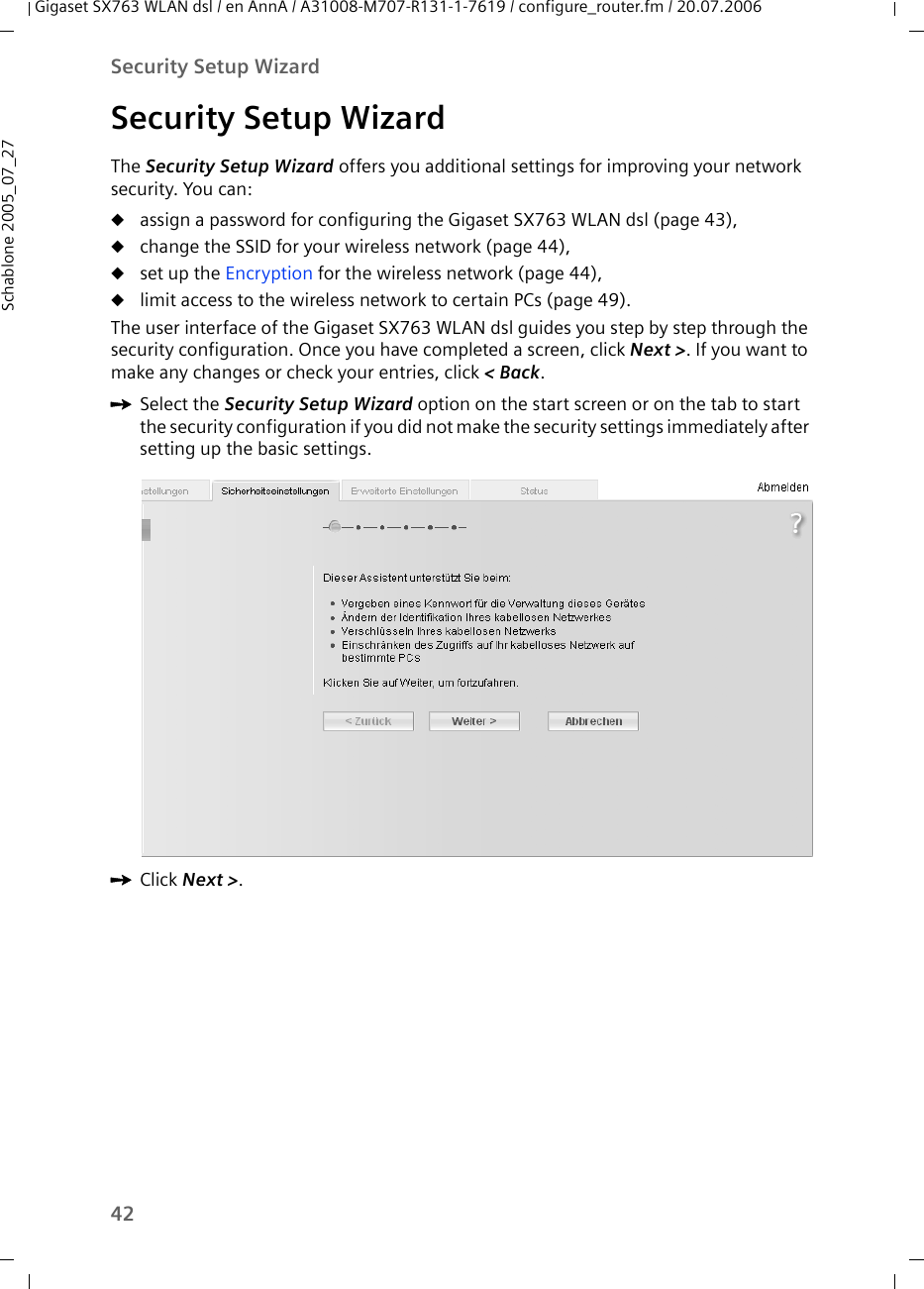 42Security Setup WizardGigaset SX763 WLAN dsl / en AnnA / A31008-M707-R131-1-7619 / configure_router.fm / 20.07.2006Schablone 2005_07_27Security Setup WizardThe Security Setup Wizard offers you additional settings for improving your network security. You can:uassign a password for configuring the Gigaset SX763 WLAN dsl (page 43),uchange the SSID for your wireless network (page 44),uset up the Encryption for the wireless network (page 44),ulimit access to the wireless network to certain PCs (page 49).The user interface of the Gigaset SX763 WLAN dsl guides you step by step through the security configuration. Once you have completed a screen, click Next &gt;. If you want to make any changes or check your entries, click &lt; Back.ìSelect the Security Setup Wizard option on the start screen or on the tab to start the security configuration if you did not make the security settings immediately after setting up the basic settings.ìClick Next &gt;.