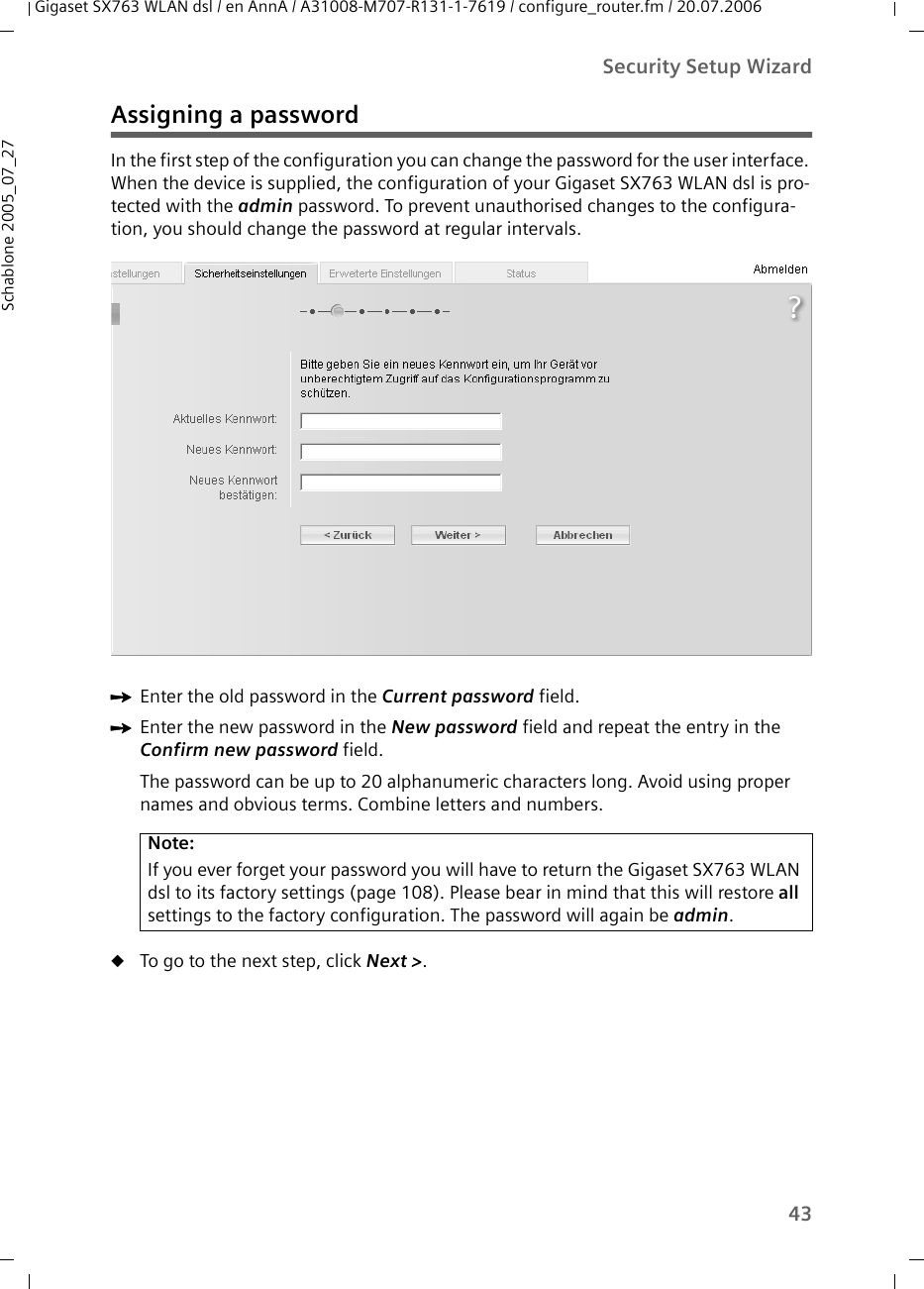 43Security Setup WizardGigaset SX763 WLAN dsl / en AnnA / A31008-M707-R131-1-7619 / configure_router.fm / 20.07.2006Schablone 2005_07_27Assigning a passwordIn the first step of the configuration you can change the password for the user interface. When the device is supplied, the configuration of your Gigaset SX763 WLAN dsl is pro-tected with the admin password. To prevent unauthorised changes to the configura-tion, you should change the password at regular intervals.ìEnter the old password in the Current password field.ìEnter the new password in the New password field and repeat the entry in the Confirm new password field.The password can be up to 20 alphanumeric characters long. Avoid using proper names and obvious terms. Combine letters and numbers.uTo go to the next step, click Next &gt;. Note:If you ever forget your password you will have to return the Gigaset SX763 WLAN dsl to its factory settings (page 108). Please bear in mind that this will restore all settings to the factory configuration. The password will again be admin.