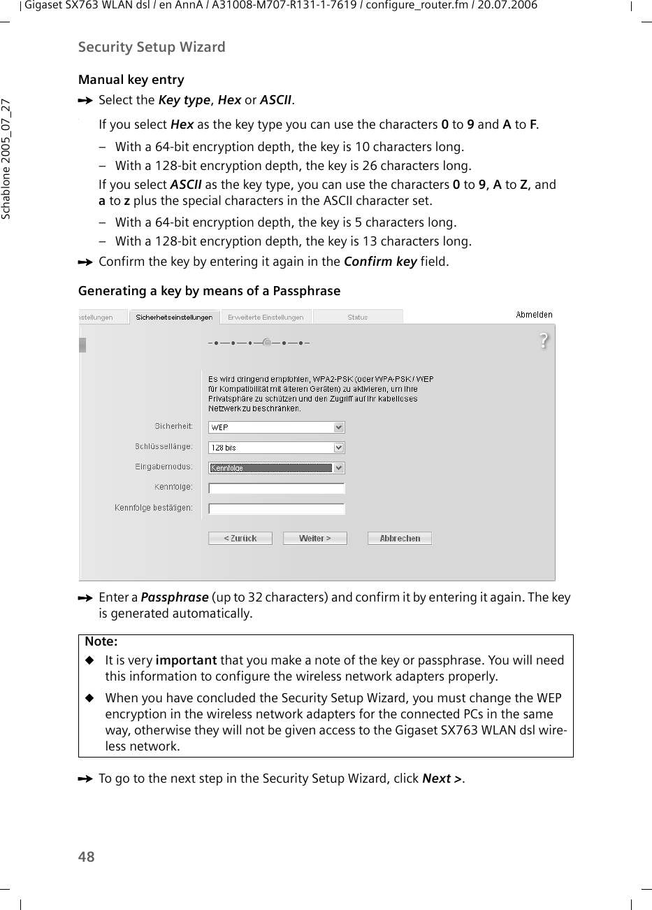 48Security Setup WizardGigaset SX763 WLAN dsl / en AnnA / A31008-M707-R131-1-7619 / configure_router.fm / 20.07.2006Schablone 2005_07_27Manual key entryìSelect the Key type, Hex or ASCII..If you select Hex as the key type you can use the characters 0 to 9 and A to F. – With a 64-bit encryption depth, the key is 10 characters long.– With a 128-bit encryption depth, the key is 26 characters long.If you select ASCII as the key type, you can use the characters 0 to 9, A to Z, and ato z plus the special characters in the ASCII character set. – With a 64-bit encryption depth, the key is 5 characters long. – With a 128-bit encryption depth, the key is 13 characters long. ìConfirm the key by entering it again in the Confirm key field.Generating a key by means of a PassphraseìEnter a Passphrase (up to 32 characters) and confirm it by entering it again. The key is generated automatically.ìTo go to the next step in the Security Setup Wizard, click Next &gt;. Note:uIt is very important that you make a note of the key or passphrase. You will need this information to configure the wireless network adapters properly. uWhen you have concluded the Security Setup Wizard, you must change the WEP encryption in the wireless network adapters for the connected PCs in the same way, otherwise they will not be given access to the Gigaset SX763 WLAN dsl wire-less network.