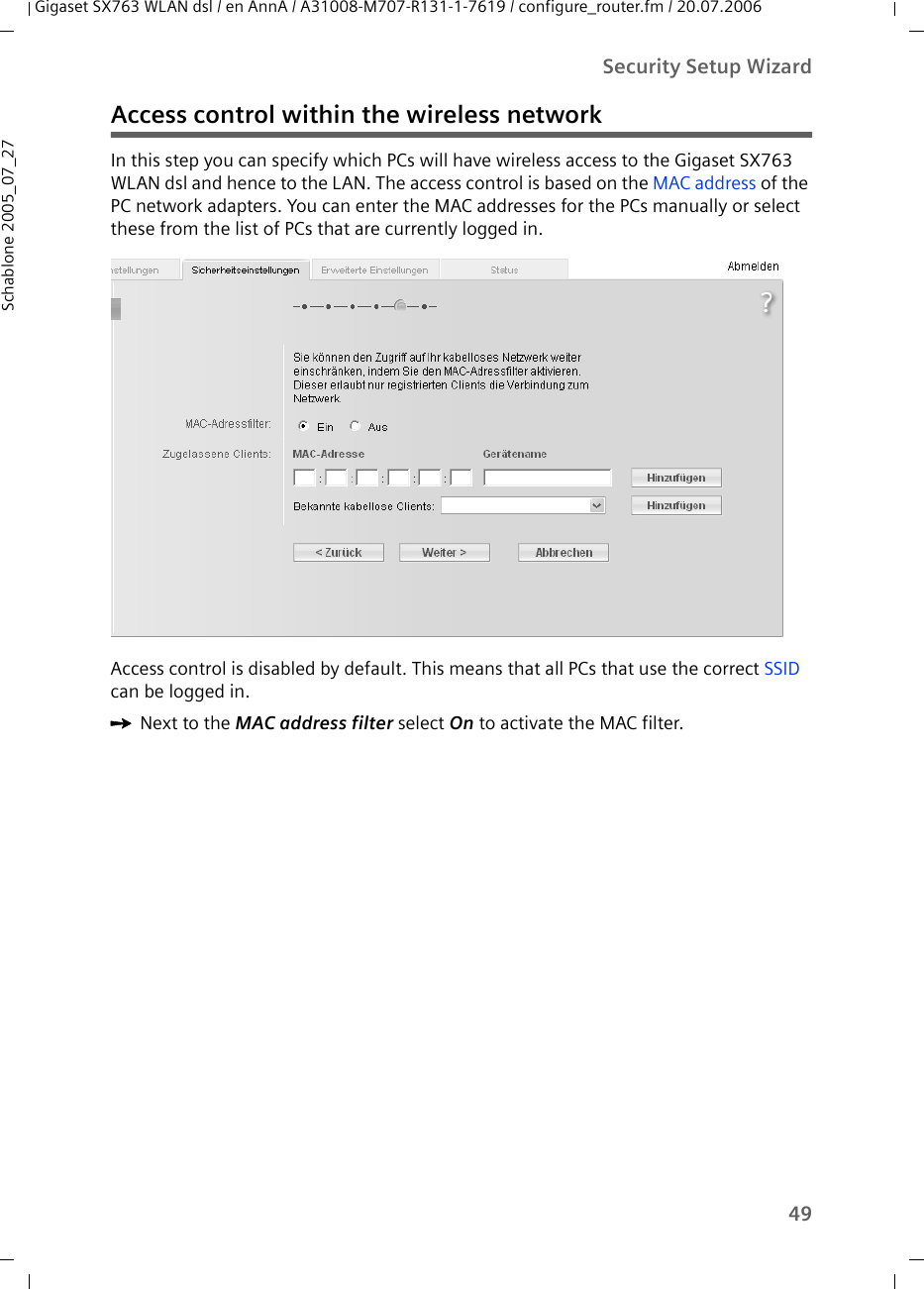 49Security Setup WizardGigaset SX763 WLAN dsl / en AnnA / A31008-M707-R131-1-7619 / configure_router.fm / 20.07.2006Schablone 2005_07_27Access control within the wireless networkIn this step you can specify which PCs will have wireless access to the Gigaset SX763 WLAN dsl and hence to the LAN. The access control is based on the MAC address of the PC network adapters. You can enter the MAC addresses for the PCs manually or select these from the list of PCs that are currently logged in.Access control is disabled by default. This means that all PCs that use the correct SSID can be logged in.ìNext to the MAC address filter select On to activate the MAC filter.