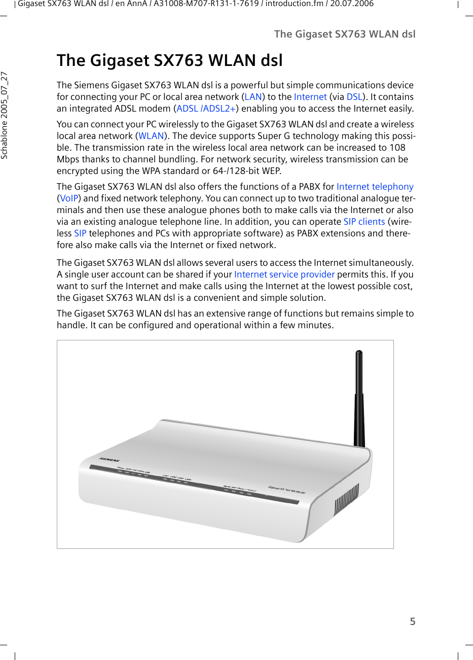 5The Gigaset SX763 WLAN dslGigaset SX763 WLAN dsl / en AnnA / A31008-M707-R131-1-7619 / introduction.fm / 20.07.2006Schablone 2005_07_27The Gigaset SX763 WLAN dslThe Siemens Gigaset SX763 WLAN dsl is a powerful but simple communications device for connecting your PC or local area network (LAN) to the Internet (via DSL). It contains an integrated ADSL modem (ADSL /ADSL2+) enabling you to access the Internet easily.You can connect your PC wirelessly to the Gigaset SX763 WLAN dsl and create a wireless local area network (WLAN). The device supports Super G technology making this possi-ble. The transmission rate in the wireless local area network can be increased to 108 Mbps thanks to channel bundling. For network security, wireless transmission can be encrypted using the WPA standard or 64-/128-bit WEP.The Gigaset SX763 WLAN dsl also offers the functions of a PABX for Internet telephony (VoIP) and fixed network telephony. You can connect up to two traditional analogue ter-minals and then use these analogue phones both to make calls via the Internet or also via an existing analogue telephone line. In addition, you can operate SIP clients (wire-less SIP telephones and PCs with appropriate software) as PABX extensions and there-fore also make calls via the Internet or fixed network.The Gigaset SX763 WLAN dsl allows several users to access the Internet simultaneously. A single user account can be shared if your Internet service provider permits this. If you want to surf the Internet and make calls using the Internet at the lowest possible cost, the Gigaset SX763 WLAN dsl is a convenient and simple solution.The Gigaset SX763 WLAN dsl has an extensive range of functions but remains simple to handle. It can be configured and operational within a few minutes.