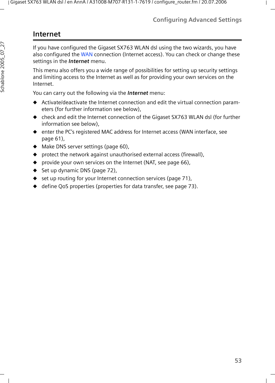 53Configuring Advanced SettingsGigaset SX763 WLAN dsl / en AnnA / A31008-M707-R131-1-7619 / configure_router.fm / 20.07.2006Schablone 2005_07_27InternetIf you have configured the Gigaset SX763 WLAN dsl using the two wizards, you have also configured the WAN connection (Internet access). You can check or change these settings in the Internet menu. This menu also offers you a wide range of possibilities for setting up security settings and limiting access to the Internet as well as for providing your own services on the Internet.You can carry out the following via the Internet menu:uActivate/deactivate the Internet connection and edit the virtual connection param-eters (for further information see below),ucheck and edit the Internet connection of the Gigaset SX763 WLAN dsl (for further information see below),uenter the PC&apos;s registered MAC address for Internet access (WAN interface, see page 61),uMake DNS server settings (page 60),uprotect the network against unauthorised external access (firewall),uprovide your own services on the Internet (NAT, see page 66),uSet up dynamic DNS (page 72),uset up routing for your Internet connection services (page 71),udefine QoS properties (properties for data transfer, see page 73).