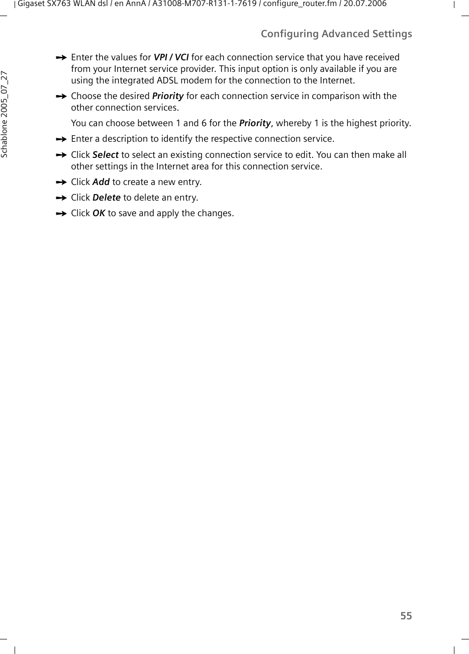 55Configuring Advanced SettingsGigaset SX763 WLAN dsl / en AnnA / A31008-M707-R131-1-7619 / configure_router.fm / 20.07.2006Schablone 2005_07_27ìEnter the values for VPI / VCI for each connection service that you have received from your Internet service provider. This input option is only available if you are using the integrated ADSL modem for the connection to the Internet.ìChoose the desired Priority for each connection service in comparison with the other connection services.You can choose between 1 and 6 for the Priority, whereby 1 is the highest priority.ìEnter a description to identify the respective connection service.ìClick Select to select an existing connection service to edit. You can then make all other settings in the Internet area for this connection service.ìClick Add to create a new entry.ìClick Delete to delete an entry. ìClick OK to save and apply the changes.