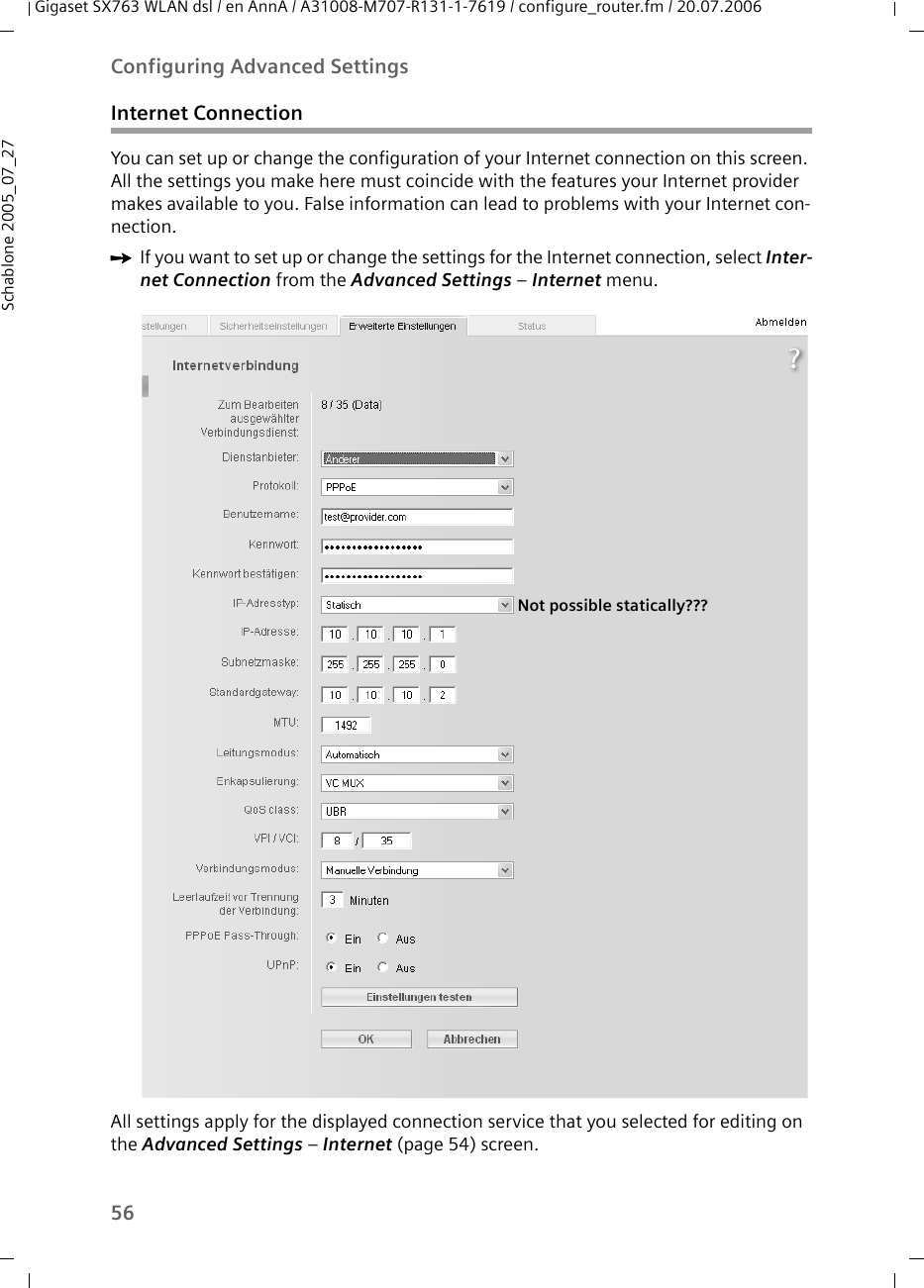 56Configuring Advanced SettingsGigaset SX763 WLAN dsl / en AnnA / A31008-M707-R131-1-7619 / configure_router.fm / 20.07.2006Schablone 2005_07_27Internet ConnectionYou can set up or change the configuration of your Internet connection on this screen. All the settings you make here must coincide with the features your Internet provider makes available to you. False information can lead to problems with your Internet con-nection.ìIf you want to set up or change the settings for the Internet connection, select Inter-net Connection from the Advanced Settings – Internet menu.All settings apply for the displayed connection service that you selected for editing on the Advanced Settings – Internet (page 54) screen.Not possible statically???