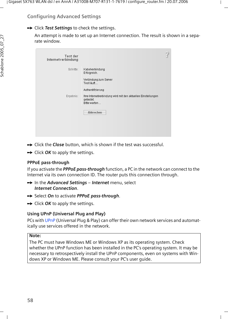 58Configuring Advanced SettingsGigaset SX763 WLAN dsl / en AnnA / A31008-M707-R131-1-7619 / configure_router.fm / 20.07.2006Schablone 2005_07_27ìClick Test Settings to check the settings.An attempt is made to set up an Internet connection. The result is shown in a sepa-rate window.ìClick the Close button, which is shown if the test was successful.ìClick OK to apply the settings.PPPoE pass-throughIf you activate the PPPoE pass-through function, a PC in the network can connect to the Internet via its own connection ID. The router puts this connection through. ìIn the Advanced Settings – Internet menu, select Internet Connection.ìSelect On to activate PPPoE pass-through.ìClick OK to apply the settings.Using UPnP (Universal Plug and Play)PCs with UPnP (Universal Plug &amp; Play) can offer their own network services and automat-ically use services offered in the network.Note:The PC must have Windows ME or Windows XP as its operating system. Check whether the UPnP function has been installed in the PC&apos;s operating system. It may be necessary to retrospectively install the UPnP components, even on systems with Win-dows XP or Windows ME. Please consult your PC&apos;s user guide.