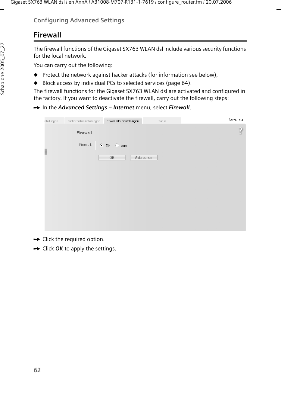 62Configuring Advanced SettingsGigaset SX763 WLAN dsl / en AnnA / A31008-M707-R131-1-7619 / configure_router.fm / 20.07.2006Schablone 2005_07_27FirewallThe firewall functions of the Gigaset SX763 WLAN dsl include various security functions for the local network.You can carry out the following:uProtect the network against hacker attacks (for information see below),uBlock access by individual PCs to selected services (page 64).The firewall functions for the Gigaset SX763 WLAN dsl are activated and configured in the factory. If you want to deactivate the firewall, carry out the following steps:ìIn the Advanced Settings – Internet menu, select Firewall.ìClick the required option.ìClick OK to apply the settings.