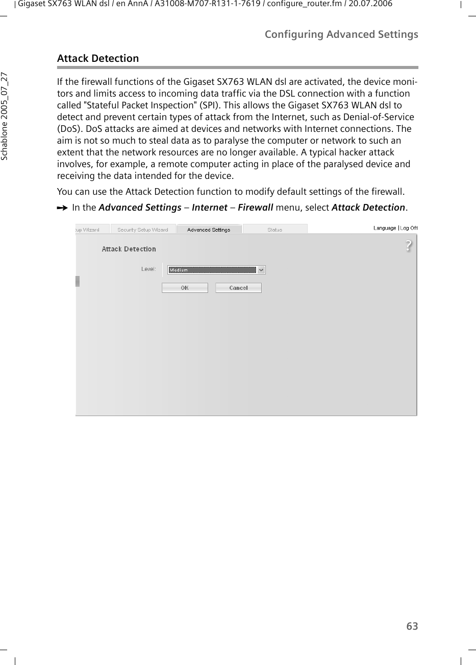 63Configuring Advanced SettingsGigaset SX763 WLAN dsl / en AnnA / A31008-M707-R131-1-7619 / configure_router.fm / 20.07.2006Schablone 2005_07_27Attack DetectionIf the firewall functions of the Gigaset SX763 WLAN dsl are activated, the device moni-tors and limits access to incoming data traffic via the DSL connection with a function called &quot;Stateful Packet Inspection&quot; (SPI). This allows the Gigaset SX763 WLAN dsl to detect and prevent certain types of attack from the Internet, such as Denial-of-Service (DoS). DoS attacks are aimed at devices and networks with Internet connections. The aim is not so much to steal data as to paralyse the computer or network to such an extent that the network resources are no longer available. A typical hacker attack involves, for example, a remote computer acting in place of the paralysed device and receiving the data intended for the device.You can use the Attack Detection function to modify default settings of the firewall.ìIn the Advanced Settings – Internet – Firewall menu, select Attack Detection.