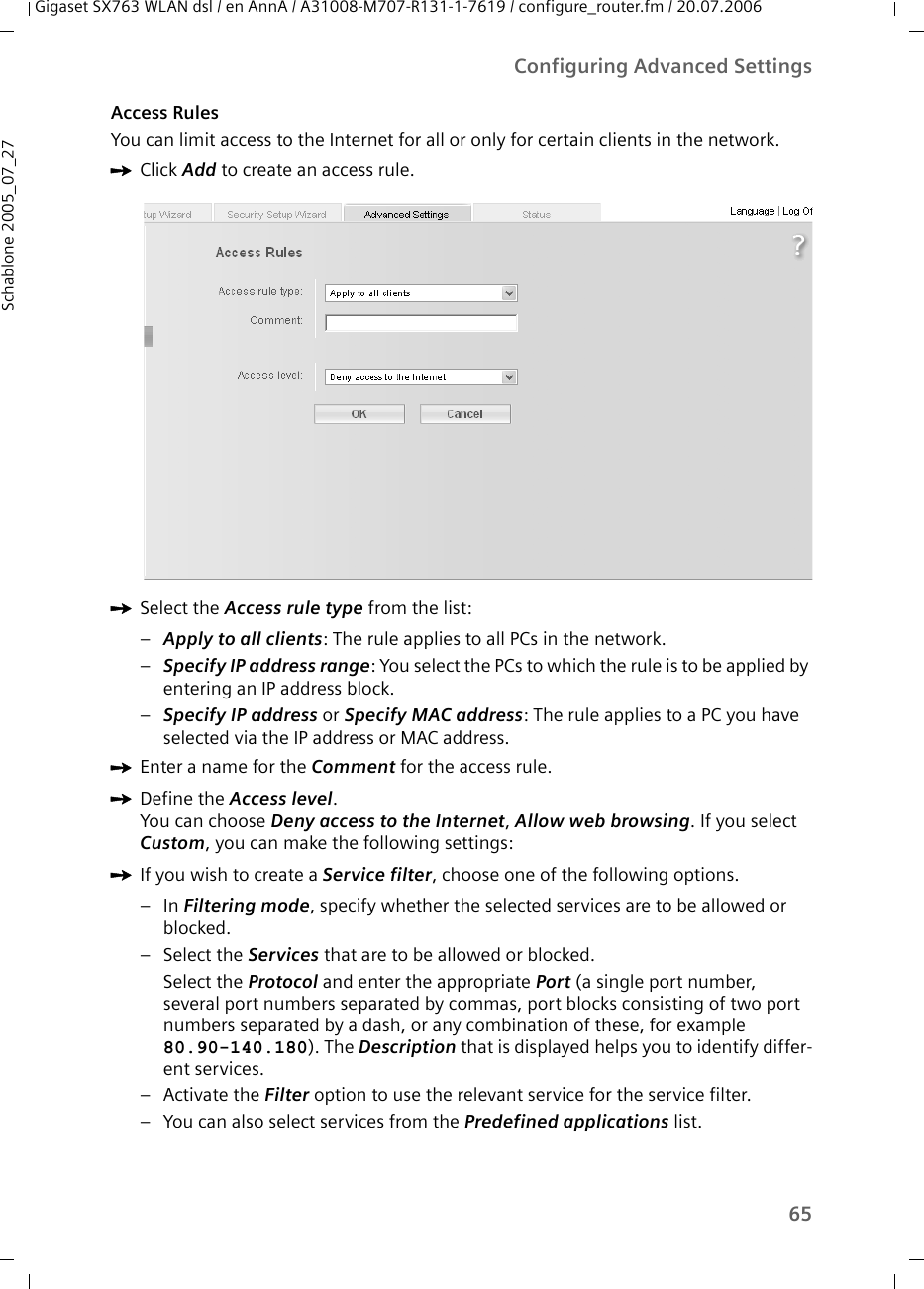 65Configuring Advanced SettingsGigaset SX763 WLAN dsl / en AnnA / A31008-M707-R131-1-7619 / configure_router.fm / 20.07.2006Schablone 2005_07_27Access RulesYou can limit access to the Internet for all or only for certain clients in the network. ìClick Add to create an access rule.ìSelect the Access rule type from the list:–Apply to all clients: The rule applies to all PCs in the network.–Specify IP address range: You select the PCs to which the rule is to be applied by entering an IP address block.–Specify IP address or Specify MAC address: The rule applies to a PC you have selected via the IP address or MAC address.ìEnter a name for the Comment for the access rule.ìDefine the Access level. You can choose Deny access to the Internet, Allow web browsing. If you select Custom, you can make the following settings:ìIf you wish to create a Service filter, choose one of the following options.–In Filtering mode, specify whether the selected services are to be allowed or blocked.– Select the Services that are to be allowed or blocked.Select the Protocol and enter the appropriate Port (a single port number, several port numbers separated by commas, port blocks consisting of two port numbers separated by a dash, or any combination of these, for example 80.90-140.180). The Description that is displayed helps you to identify differ-ent services. – Activate the Filter option to use the relevant service for the service filter. – You can also select services from the Predefined applications list. 