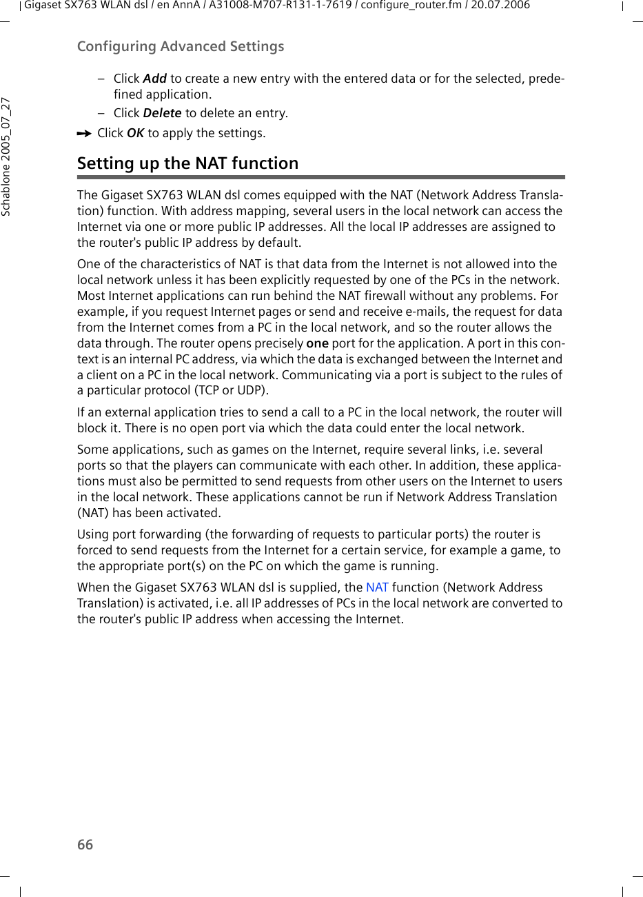 66Configuring Advanced SettingsGigaset SX763 WLAN dsl / en AnnA / A31008-M707-R131-1-7619 / configure_router.fm / 20.07.2006Schablone 2005_07_27– Click Add to create a new entry with the entered data or for the selected, prede-fined application.– Click Delete to delete an entry.ìClick OK to apply the settings.Setting up the NAT functionThe Gigaset SX763 WLAN dsl comes equipped with the NAT (Network Address Transla-tion) function. With address mapping, several users in the local network can access the Internet via one or more public IP addresses. All the local IP addresses are assigned to the router&apos;s public IP address by default. One of the characteristics of NAT is that data from the Internet is not allowed into the local network unless it has been explicitly requested by one of the PCs in the network. Most Internet applications can run behind the NAT firewall without any problems. For example, if you request Internet pages or send and receive e-mails, the request for data from the Internet comes from a PC in the local network, and so the router allows the data through. The router opens precisely one port for the application. A port in this con-text is an internal PC address, via which the data is exchanged between the Internet and a client on a PC in the local network. Communicating via a port is subject to the rules of a particular protocol (TCP or UDP).If an external application tries to send a call to a PC in the local network, the router will block it. There is no open port via which the data could enter the local network.Some applications, such as games on the Internet, require several links, i.e. several ports so that the players can communicate with each other. In addition, these applica-tions must also be permitted to send requests from other users on the Internet to users in the local network. These applications cannot be run if Network Address Translation (NAT) has been activated.Using port forwarding (the forwarding of requests to particular ports) the router is forced to send requests from the Internet for a certain service, for example a game, to the appropriate port(s) on the PC on which the game is running.When the Gigaset SX763 WLAN dsl is supplied, the NAT function (Network Address Translation) is activated, i.e. all IP addresses of PCs in the local network are converted to the router&apos;s public IP address when accessing the Internet. 