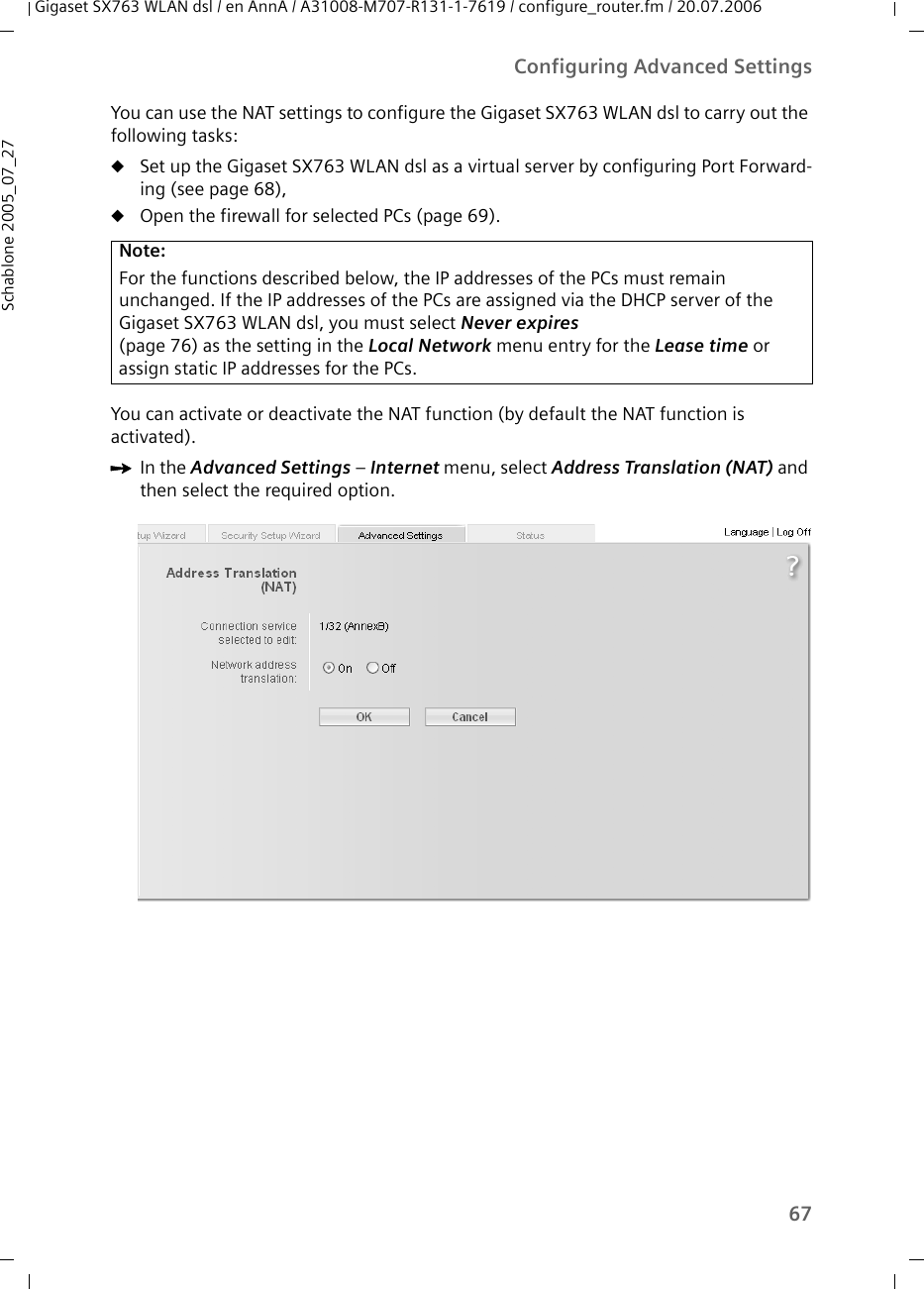 67Configuring Advanced SettingsGigaset SX763 WLAN dsl / en AnnA / A31008-M707-R131-1-7619 / configure_router.fm / 20.07.2006Schablone 2005_07_27You can use the NAT settings to configure the Gigaset SX763 WLAN dsl to carry out the following tasks:uSet up the Gigaset SX763 WLAN dsl as a virtual server by configuring Port Forward-ing (see page 68),uOpen the firewall for selected PCs (page 69).You can activate or deactivate the NAT function (by default the NAT function is activated).ìIn the Advanced Settings – Internet menu, select Address Translation (NAT) and then select the required option.Note:For the functions described below, the IP addresses of the PCs must remain unchanged. If the IP addresses of the PCs are assigned via the DHCP server of the Gigaset SX763 WLAN dsl, you must select Never expires (page 76) as the setting in the Local Network menu entry for the Lease time or assign static IP addresses for the PCs.