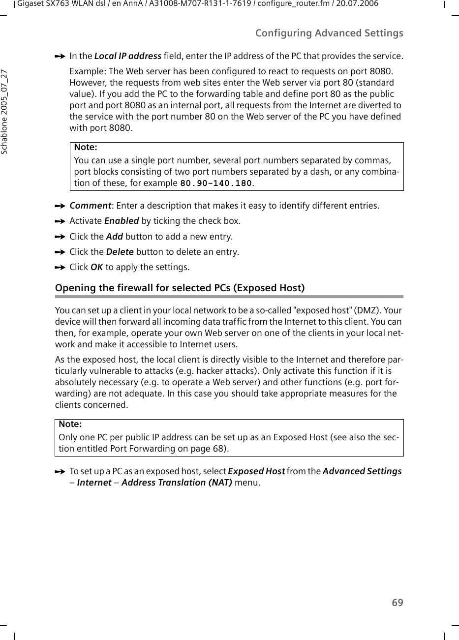 69Configuring Advanced SettingsGigaset SX763 WLAN dsl / en AnnA / A31008-M707-R131-1-7619 / configure_router.fm / 20.07.2006Schablone 2005_07_27ìIn the Local IP address field, enter the IP address of the PC that provides the service.Example: The Web server has been configured to react to requests on port 8080. However, the requests from web sites enter the Web server via port 80 (standard value). If you add the PC to the forwarding table and define port 80 as the public port and port 8080 as an internal port, all requests from the Internet are diverted to the service with the port number 80 on the Web server of the PC you have defined with port 8080.ìComment: Enter a description that makes it easy to identify different entries. ìActivate Enabled by ticking the check box.ìClick the Add button to add a new entry.ìClick the Delete button to delete an entry.ìClick OK to apply the settings.Opening the firewall for selected PCs (Exposed Host)You can set up a client in your local network to be a so-called &quot;exposed host&quot; (DMZ). Your device will then forward all incoming data traffic from the Internet to this client. You can then, for example, operate your own Web server on one of the clients in your local net-work and make it accessible to Internet users.As the exposed host, the local client is directly visible to the Internet and therefore par-ticularly vulnerable to attacks (e.g. hacker attacks). Only activate this function if it is absolutely necessary (e.g. to operate a Web server) and other functions (e.g. port for-warding) are not adequate. In this case you should take appropriate measures for the clients concerned.ìTo set up a PC as an exposed host, select Exposed Host from the Advanced Settings – Internet – Address Translation (NAT) menu.Note:You can use a single port number, several port numbers separated by commas, port blocks consisting of two port numbers separated by a dash, or any combina-tion of these, for example 80.90-140.180.Note:Only one PC per public IP address can be set up as an Exposed Host (see also the sec-tion entitled Port Forwarding on page 68).