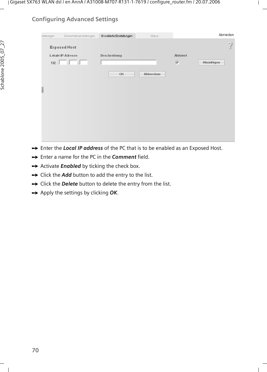 70Configuring Advanced SettingsGigaset SX763 WLAN dsl / en AnnA / A31008-M707-R131-1-7619 / configure_router.fm / 20.07.2006Schablone 2005_07_27ìEnter the Local IP address of the PC that is to be enabled as an Exposed Host.ìEnter a name for the PC in the Comment field.ìActivate Enabled by ticking the check box.ìClick the Add button to add the entry to the list.ìClick the Delete button to delete the entry from the list.ìApply the settings by clicking OK.