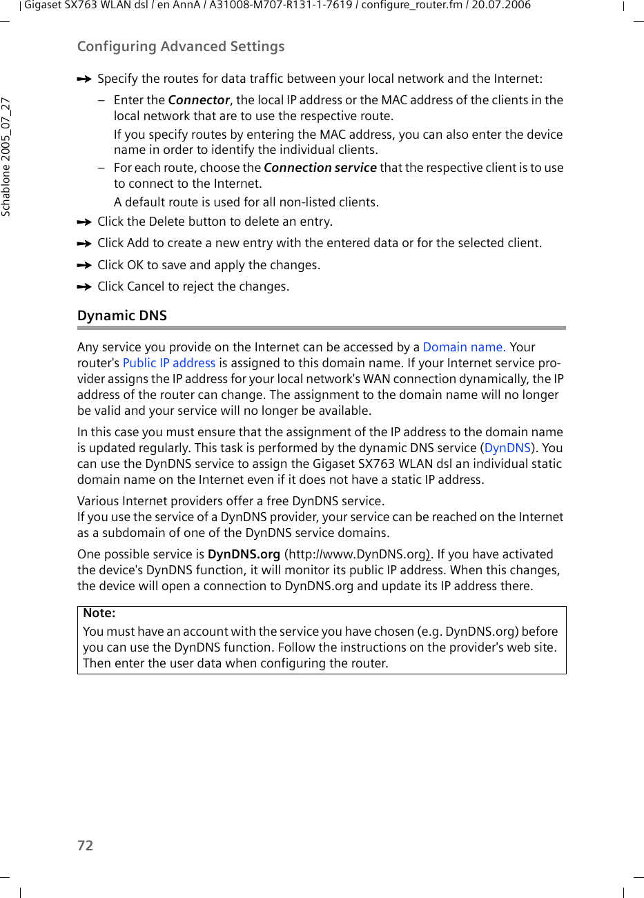 72Configuring Advanced SettingsGigaset SX763 WLAN dsl / en AnnA / A31008-M707-R131-1-7619 / configure_router.fm / 20.07.2006Schablone 2005_07_27ìSpecify the routes for data traffic between your local network and the Internet:–Enter the Connector, the local IP address or the MAC address of the clients in the local network that are to use the respective route. If you specify routes by entering the MAC address, you can also enter the device name in order to identify the individual clients. – For each route, choose the Connection service that the respective client is to use to connect to the Internet. A default route is used for all non-listed clients. ìClick the Delete button to delete an entry. ìClick Add to create a new entry with the entered data or for the selected client. ìClick OK to save and apply the changes.ìClick Cancel to reject the changes.Dynamic DNS Any service you provide on the Internet can be accessed by a Domain name. Your router&apos;s Public IP address is assigned to this domain name. If your Internet service pro-vider assigns the IP address for your local network&apos;s WAN connection dynamically, the IP address of the router can change. The assignment to the domain name will no longer be valid and your service will no longer be available. In this case you must ensure that the assignment of the IP address to the domain name is updated regularly. This task is performed by the dynamic DNS service (DynDNS). You can use the DynDNS service to assign the Gigaset SX763 WLAN dsl an individual static domain name on the Internet even if it does not have a static IP address. Various Internet providers offer a free DynDNS service. If you use the service of a DynDNS provider, your service can be reached on the Internet as a subdomain of one of the DynDNS service domains. One possible service is DynDNS.org (http://www.DynDNS.org). If you have activated the device&apos;s DynDNS function, it will monitor its public IP address. When this changes, the device will open a connection to DynDNS.org and update its IP address there.Note:You must have an account with the service you have chosen (e.g. DynDNS.org) before you can use the DynDNS function. Follow the instructions on the provider&apos;s web site. Then enter the user data when configuring the router.