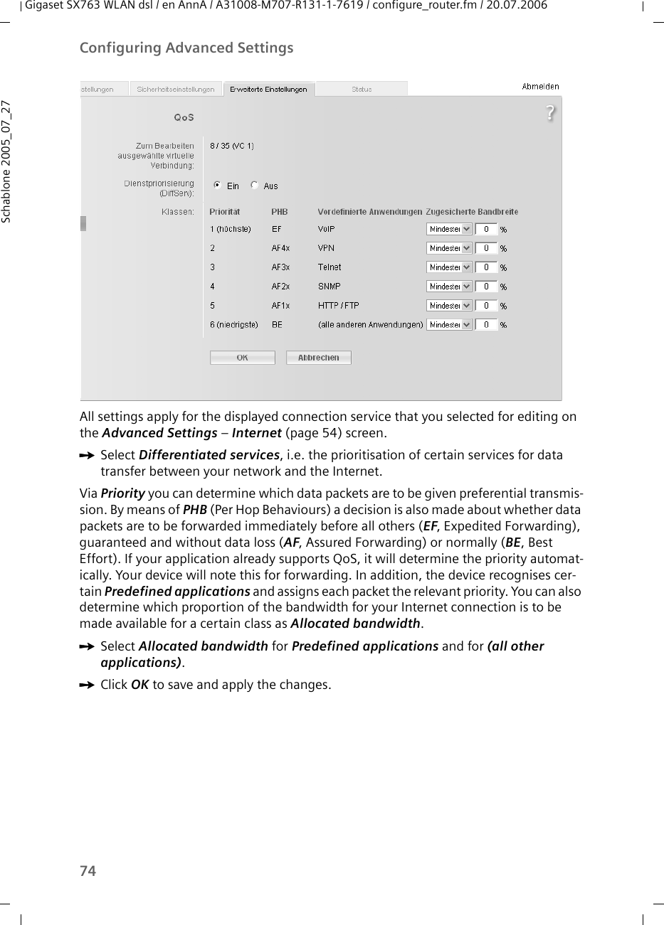 74Configuring Advanced SettingsGigaset SX763 WLAN dsl / en AnnA / A31008-M707-R131-1-7619 / configure_router.fm / 20.07.2006Schablone 2005_07_27All settings apply for the displayed connection service that you selected for editing on the Advanced Settings – Internet (page 54) screen.ìSelect Differentiated services, i.e. the prioritisation of certain services for data transfer between your network and the Internet.Via Priority you can determine which data packets are to be given preferential transmis-sion. By means of PHB (Per Hop Behaviours) a decision is also made about whether data packets are to be forwarded immediately before all others (EF, Expedited Forwarding), guaranteed and without data loss (AF, Assured Forwarding) or normally (BE, Best Effort). If your application already supports QoS, it will determine the priority automat-ically. Your device will note this for forwarding. In addition, the device recognises cer-tain Predefined applications and assigns each packet the relevant priority. You can also determine which proportion of the bandwidth for your Internet connection is to be made available for a certain class as Allocated bandwidth.ìSelect Allocated bandwidth for Predefined applications and for (all other applications).ìClick OK to save and apply the changes.