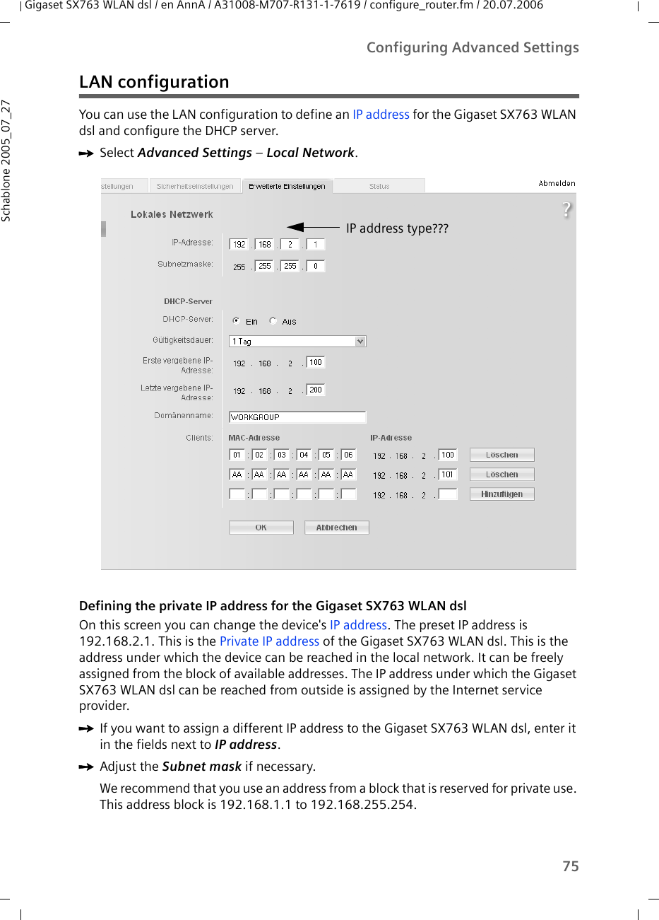 75Configuring Advanced SettingsGigaset SX763 WLAN dsl / en AnnA / A31008-M707-R131-1-7619 / configure_router.fm / 20.07.2006Schablone 2005_07_27LAN configurationYou can use the LAN configuration to define an IP address for the Gigaset SX763 WLAN dsl and configure the DHCP server.ìSelect Advanced Settings – Local Network.Defining the private IP address for the Gigaset SX763 WLAN dslOn this screen you can change the device&apos;s IP address. The preset IP address is 192.168.2.1. This is the Private IP address of the Gigaset SX763 WLAN dsl. This is the address under which the device can be reached in the local network. It can be freely assigned from the block of available addresses. The IP address under which the Gigaset SX763 WLAN dsl can be reached from outside is assigned by the Internet service provider.ìIf you want to assign a different IP address to the Gigaset SX763 WLAN dsl, enter it in the fields next to IP address.ìAdjust the Subnet mask if necessary.We recommend that you use an address from a block that is reserved for private use. This address block is 192.168.1.1 to 192.168.255.254.IP address type???