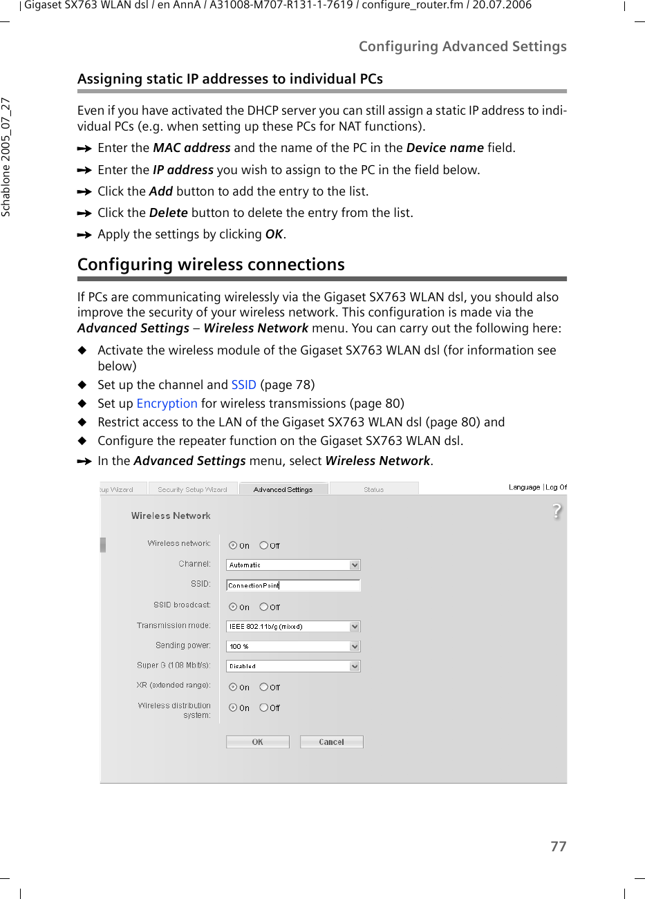 77Configuring Advanced SettingsGigaset SX763 WLAN dsl / en AnnA / A31008-M707-R131-1-7619 / configure_router.fm / 20.07.2006Schablone 2005_07_27Assigning static IP addresses to individual PCsEven if you have activated the DHCP server you can still assign a static IP address to indi-vidual PCs (e.g. when setting up these PCs for NAT functions).ìEnter the MAC address and the name of the PC in the Device name field.ìEnter the IP address you wish to assign to the PC in the field below.ìClick the Add button to add the entry to the list.ìClick the Delete button to delete the entry from the list.ìApply the settings by clicking OK.Configuring wireless connectionsIf PCs are communicating wirelessly via the Gigaset SX763 WLAN dsl, you should also improve the security of your wireless network. This configuration is made via the Advanced Settings – Wireless Network menu. You can carry out the following here:uActivate the wireless module of the Gigaset SX763 WLAN dsl (for information see below)uSet up the channel and SSID (page 78)uSet up Encryption for wireless transmissions (page 80)uRestrict access to the LAN of the Gigaset SX763 WLAN dsl (page 80) anduConfigure the repeater function on the Gigaset SX763 WLAN dsl.ìIn the Advanced Settings menu, select Wireless Network.