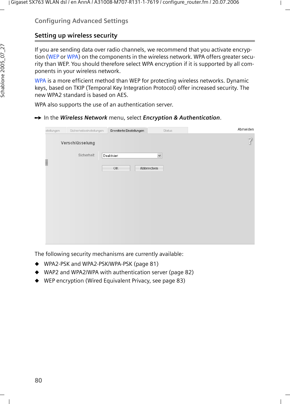 80Configuring Advanced SettingsGigaset SX763 WLAN dsl / en AnnA / A31008-M707-R131-1-7619 / configure_router.fm / 20.07.2006Schablone 2005_07_27Setting up wireless securityIf you are sending data over radio channels, we recommend that you activate encryp-tion (WEP or WPA) on the components in the wireless network. WPA offers greater secu-rity than WEP. You should therefore select WPA encryption if it is supported by all com-ponents in your wireless network.WPA is a more efficient method than WEP for protecting wireless networks. Dynamic keys, based on TKIP (Temporal Key Integration Protocol) offer increased security. The new WPA2 standard is based on AES.WPA also supports the use of an authentication server.ìIn the Wireless Network menu, select Encryption &amp; Authentication.The following security mechanisms are currently available:uWPA2-PSK and WPA2-PSK/WPA-PSK (page 81)uWAP2 and WPA2/WPA with authentication server (page 82)uWEP encryption (Wired Equivalent Privacy, see page 83)