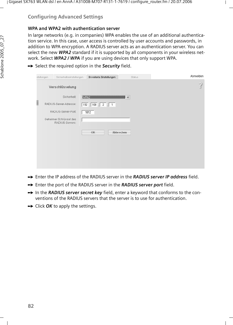 82Configuring Advanced SettingsGigaset SX763 WLAN dsl / en AnnA / A31008-M707-R131-1-7619 / configure_router.fm / 20.07.2006Schablone 2005_07_27WPA and WPA2 with authentication serverIn large networks (e.g. in companies) WPA enables the use of an additional authentica-tion service. In this case, user access is controlled by user accounts and passwords, in addition to WPA encryption. A RADIUS server acts as an authentication server. You can select the new WPA2 standard if it is supported by all components in your wireless net-work. Select WPA2 / WPA if you are using devices that only support WPA.ìSelect the required option in the Security field.ìEnter the IP address of the RADIUS server in the RADIUS server IP address field.ìEnter the port of the RADIUS server in the RADIUS server port field.ìIn the RADIUS server secret key field, enter a keyword that conforms to the con-ventions of the RADIUS servers that the server is to use for authentication. ìClick OK to apply the settings.