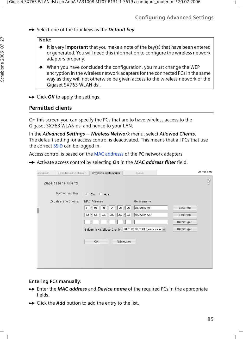 85Configuring Advanced SettingsGigaset SX763 WLAN dsl / en AnnA / A31008-M707-R131-1-7619 / configure_router.fm / 20.07.2006Schablone 2005_07_27ìSelect one of the four keys as the Default key.ìClick OK to apply the settings.Permitted clientsOn this screen you can specify the PCs that are to have wireless access to theGigaset SX763 WLAN dsl and hence to your LAN. In the Advanced Settings – Wireless Network menu, select Allowed Clients. The default setting for access control is deactivated. This means that all PCs that use the correct SSID can be logged in.Access control is based on the MAC addresss of the PC network adapters.ìActivate access control by selecting On in the MAC address filter field.Entering PCs manually:ìEnter the MAC address and Device name of the required PCs in the appropriate fields. ìClick the Add button to add the entry to the list.Note:uIt is very important that you make a note of the key(s) that have been entered or generated. You will need this information to configure the wireless network adapters properly. uWhen you have concluded the configuration, you must change the WEP encryption in the wireless network adapters for the connected PCs in the same way as they will not otherwise be given access to the wireless network of the Gigaset SX763 WLAN dsl.