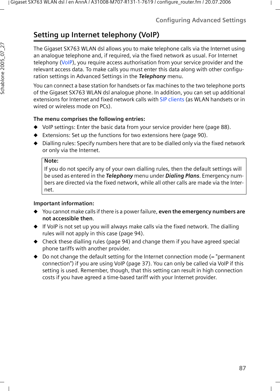 87Configuring Advanced SettingsGigaset SX763 WLAN dsl / en AnnA / A31008-M707-R131-1-7619 / configure_router.fm / 20.07.2006Schablone 2005_07_27Setting up Internet telephony (VoIP)The Gigaset SX763 WLAN dsl allows you to make telephone calls via the Internet using an analogue telephone and, if required, via the fixed network as usual. For Internet telephony (VoIP), you require access authorisation from your service provider and the relevant access data. To make calls you must enter this data along with other configu-ration settings in Advanced Settings in the Telephony menu.You can connect a base station for handsets or fax machines to the two telephone ports of the Gigaset SX763 WLAN dsl analogue phone. In addition, you can set up additional extensions for Internet and fixed network calls with SIP clients (as WLAN handsets or in wired or wireless mode on PCs).The menu comprises the following entries:uVoIP settings: Enter the basic data from your service provider here (page 88).uExtensions: Set up the functions for two extensions here (page 90).uDialling rules: Specify numbers here that are to be dialled only via the fixed network or only via the Internet. Important information:uYou cannot make calls if there is a power failure, even the emergency numbers are not accessible then.uIf VoIP is not set up you will always make calls via the fixed network. The dialling rules will not apply in this case (page 94).uCheck these dialling rules (page 94) and change them if you have agreed special phone tariffs with another provider. uDo not change the default setting for the Internet connection mode (= &quot;permanent connection&quot;) if you are using VoIP (page 37). You can only be called via VoIP if this setting is used. Remember, though, that this setting can result in high connection costs if you have agreed a time-based tariff with your Internet provider.Note:If you do not specify any of your own dialling rules, then the default settings will be used as entered in the Telephony menu under Dialing Plans. Emergency num-bers are directed via the fixed network, while all other calls are made via the Inter-net. 