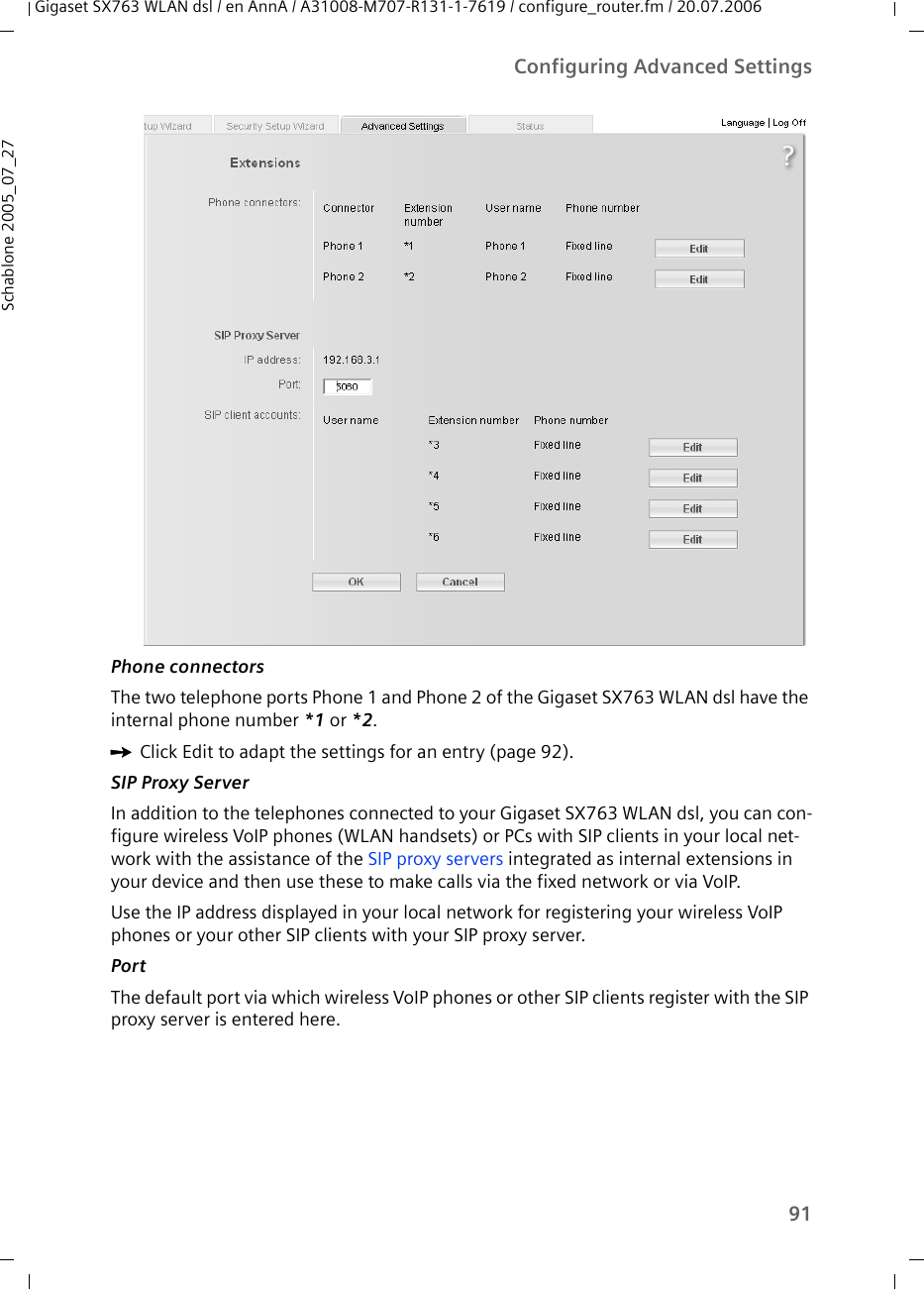 91Configuring Advanced SettingsGigaset SX763 WLAN dsl / en AnnA / A31008-M707-R131-1-7619 / configure_router.fm / 20.07.2006Schablone 2005_07_27Phone connectorsThe two telephone ports Phone 1 and Phone 2 of the Gigaset SX763 WLAN dsl have the internal phone number *1 or *2.ìClick Edit to adapt the settings for an entry (page 92). SIP Proxy ServerIn addition to the telephones connected to your Gigaset SX763 WLAN dsl, you can con-figure wireless VoIP phones (WLAN handsets) or PCs with SIP clients in your local net-work with the assistance of the SIP proxy servers integrated as internal extensions in your device and then use these to make calls via the fixed network or via VoIP. Use the IP address displayed in your local network for registering your wireless VoIP phones or your other SIP clients with your SIP proxy server.Port The default port via which wireless VoIP phones or other SIP clients register with the SIP proxy server is entered here. 