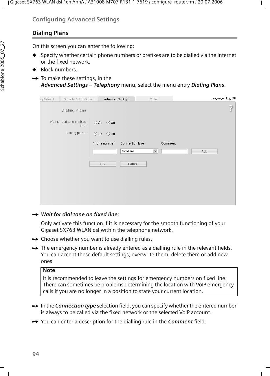 94Configuring Advanced SettingsGigaset SX763 WLAN dsl / en AnnA / A31008-M707-R131-1-7619 / configure_router.fm / 20.07.2006Schablone 2005_07_27Dialing PlansOn this screen you can enter the following:uSpecify whether certain phone numbers or prefixes are to be dialled via the Internet or the fixed network,uBlock numbers.ìTo make these settings, in theAdvanced Settings – Telephony menu, select the menu entry Dialing Plans.ìWait for dial tone on fixed line:Only activate this function if it is necessary for the smooth functioning of your Gigaset SX763 WLAN dsl within the telephone network.ìChoose whether you want to use dialling rules.ìThe emergency number is already entered as a dialling rule in the relevant fields. You can accept these default settings, overwrite them, delete them or add new ones.ìIn the Connection type selection field, you can specify whether the entered number is always to be called via the fixed network or the selected VoIP account.ìYou can enter a description for the dialling rule in the Comment field.NoteIt is recommended to leave the settings for emergency numbers on fixed line. There can sometimes be problems determining the location with VoIP emergency calls if you are no longer in a position to state your current location.