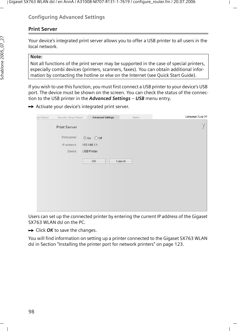 98Configuring Advanced SettingsGigaset SX763 WLAN dsl / en AnnA / A31008-M707-R131-1-7619 / configure_router.fm / 20.07.2006Schablone 2005_07_27Print ServerYour device&apos;s integrated print server allows you to offer a USB printer to all users in the local network.If you wish to use this function, you must first connect a USB printer to your device&apos;s USB port. The device must be shown on the screen. You can check the status of the connec-tion to the USB printer in the Advanced Settings – USB menu entry.ìActivate your device&apos;s integrated print server.Users can set up the connected printer by entering the current IP address of the Gigaset SX763 WLAN dsl on the PC.ìClick OK to save the changes.You will find information on setting up a printer connected to the Gigaset SX763 WLAN dsl in Section &quot;Installing the printer port for network printers&quot; on page 123.Note:Not all functions of the print server may be supported in the case of special printers, especially combi devices (printers, scanners, faxes). You can obtain additional infor-mation by contacting the hotline or else on the Internet (see Quick Start Guide).