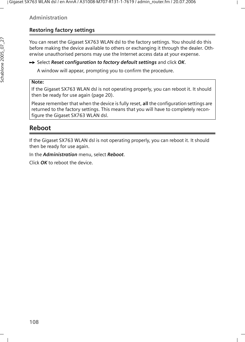 108AdministrationGigaset SX763 WLAN dsl / en AnnA / A31008-M707-R131-1-7619 / admin_router.fm / 20.07.2006Schablone 2005_07_27Restoring factory settingsYou can reset the Gigaset SX763 WLAN dsl to the factory settings. You should do this before making the device available to others or exchanging it through the dealer. Oth-erwise unauthorised persons may use the Internet access data at your expense.ìSelect Reset configuration to factory default settings and click OK.A window will appear, prompting you to confirm the procedure.  RebootIf the Gigaset SX763 WLAN dsl is not operating properly, you can reboot it. It should then be ready for use again.In the Administration menu, select Reboot.Click OK to reboot the device.Note:If the Gigaset SX763 WLAN dsl is not operating properly, you can reboot it. It should then be ready for use again (page 20).Please remember that when the device is fully reset, all the configuration settings are returned to the factory settings. This means that you will have to completely recon-figure the Gigaset SX763 WLAN dsl.