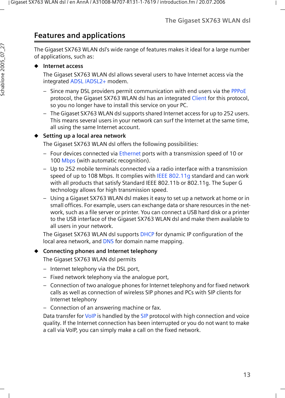 13The Gigaset SX763 WLAN dslGigaset SX763 WLAN dsl / en AnnA / A31008-M707-R131-1-7619 / introduction.fm / 20.07.2006Schablone 2005_07_27Features and applicationsThe Gigaset SX763 WLAN dsl&apos;s wide range of features makes it ideal for a large number of applications, such as:uInternet access The Gigaset SX763 WLAN dsl allows several users to have Internet access via the integrated ADSL /ADSL2+ modem. – Since many DSL providers permit communication with end users via the PPPoE protocol, the Gigaset SX763 WLAN dsl has an integrated Client for this protocol, so you no longer have to install this service on your PC.– The Gigaset SX763 WLAN dsl supports shared Internet access for up to 252 users. This means several users in your network can surf the Internet at the same time, all using the same Internet account.uSetting up a local area network The Gigaset SX763 WLAN dsl offers the following possibilities:– Four devices connected via Ethernet ports with a transmission speed of 10 or 100 Mbps (with automatic recognition).– Up to 252 mobile terminals connected via a radio interface with a transmission speed of up to 108 Mbps. It complies with IEEE 802.11g standard and can work with all products that satisfy Standard IEEE 802.11b or 802.11g. The Super G technology allows for high transmission speed.– Using a Gigaset SX763 WLAN dsl makes it easy to set up a network at home or in small offices. For example, users can exchange data or share resources in the net-work, such as a file server or printer. You can connect a USB hard disk or a printer to the USB interface of the Gigaset SX763 WLAN dsl and make them available to all users in your network.The Gigaset SX763 WLAN dsl supports DHCP for dynamic IP configuration of the local area network, and DNS for domain name mapping.uConnecting phones and Internet telephonyThe Gigaset SX763 WLAN dsl permits– Internet telephony via the DSL port,– Fixed network telephony via the analogue port,– Connection of two analogue phones for Internet telephony and for fixed network calls as well as connection of wireless SIP phones and PCs with SIP clients for Internet telephony– Connection of an answering machine or fax.Data transfer for VoIP is handled by the SIP protocol with high connection and voice quality. If the Internet connection has been interrupted or you do not want to make a call via VoIP, you can simply make a call on the fixed network.