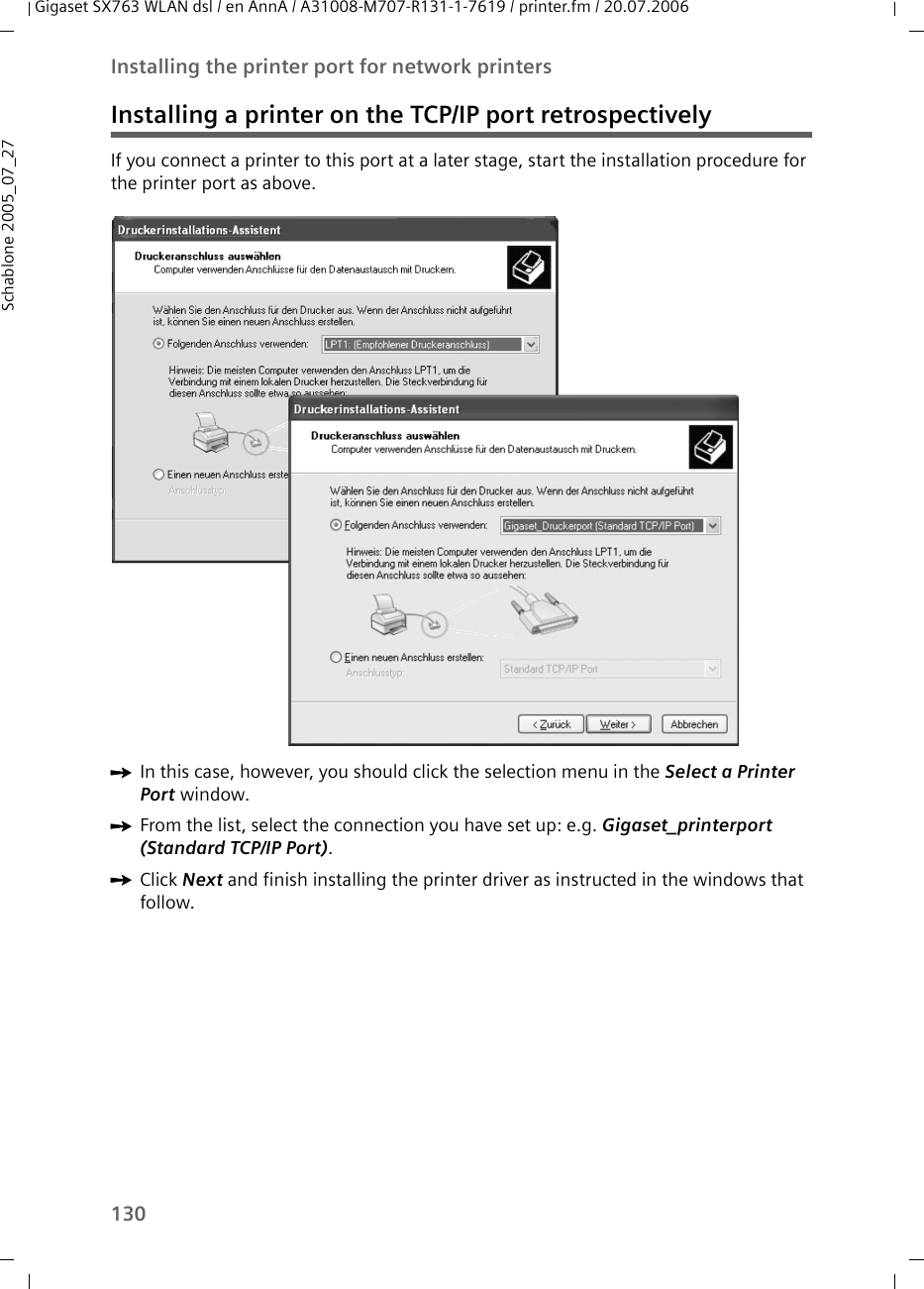 130Installing the printer port for network printersGigaset SX763 WLAN dsl / en AnnA / A31008-M707-R131-1-7619 / printer.fm / 20.07.2006Schablone 2005_07_27Installing a printer on the TCP/IP port retrospectivelyIf you connect a printer to this port at a later stage, start the installation procedure for the printer port as above. ìIn this case, however, you should click the selection menu in the Select a Printer Port window. ìFrom the list, select the connection you have set up: e.g. Gigaset_printerport (Standard TCP/IP Port). ìClick Next and finish installing the printer driver as instructed in the windows that follow. 