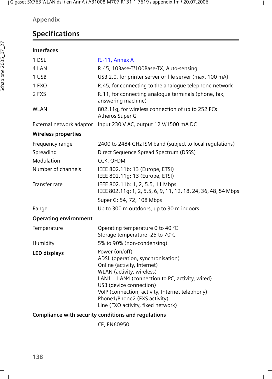 138AppendixGigaset SX763 WLAN dsl / en AnnA / A31008-M707-R131-1-7619 / appendix.fm / 20.07.2006Schablone 2005_07_27SpecificationsInterfaces1 DSL RJ-11, Annex A4 LAN RJ45, 10Base-T/100Base-TX, Auto-sensing1 USB USB 2.0, for printer server or file server (max. 100 mA)1 FXO RJ45, for connecting to the analogue telephone network2 FXS RJ11, for connecting analogue terminals (phone, fax, answering machine)WLAN 802.11g, for wireless connection of up to 252 PCsAtheros Super GExternal network adaptor Input 230 V AC, output 12 V/1500 mA DCWireless propertiesFrequency range 2400 to 2484 GHz ISM band (subject to local regulations)Spreading Direct Sequence Spread Spectrum (DSSS)Modulation CCK, OFDMNumber of channels IEEE 802.11b: 13 (Europe, ETSI)IEEE 802.11g: 13 (Europe, ETSI)Transfer rate IEEE 802.11b: 1, 2, 5.5, 11 MbpsIEEE 802.11g: 1, 2, 5.5, 6, 9, 11, 12, 18, 24, 36, 48, 54 MbpsSuper G: 54, 72, 108 MbpsRange Up to 300 m outdoors, up to 30 m indoorsOperating environmentTemperature Operating temperature 0 to 40 °CStorage temperature -25 to 70°CHumidity 5% to 90% (non-condensing)LED displays Power (on/off)ADSL (operation, synchronisation)Online (activity, Internet)WLAN (activity, wireless)LAN1... LAN4 (connection to PC, activity, wired)USB (device connection)VoIP (connection, activity, Internet telephony)Phone1/Phone2 (FXS activity)Line (FXO activity, fixed network)Compliance with security conditions and regulationsCE, EN60950