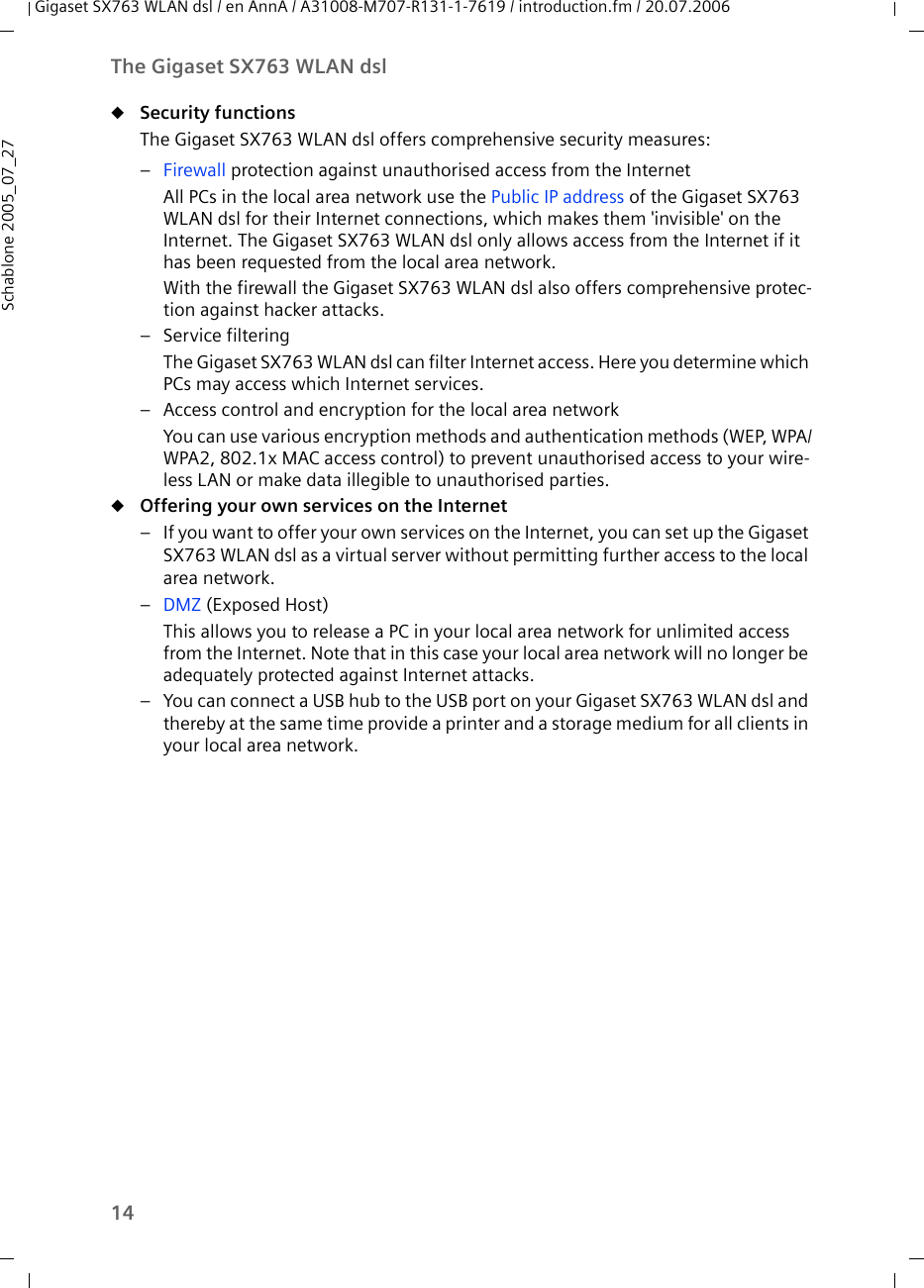 14The Gigaset SX763 WLAN dslGigaset SX763 WLAN dsl / en AnnA / A31008-M707-R131-1-7619 / introduction.fm / 20.07.2006Schablone 2005_07_27uSecurity functions The Gigaset SX763 WLAN dsl offers comprehensive security measures:–Firewall protection against unauthorised access from the InternetAll PCs in the local area network use the Public IP address of the Gigaset SX763 WLAN dsl for their Internet connections, which makes them &apos;invisible&apos; on the Internet. The Gigaset SX763 WLAN dsl only allows access from the Internet if it has been requested from the local area network. With the firewall the Gigaset SX763 WLAN dsl also offers comprehensive protec-tion against hacker attacks.– Service filteringThe Gigaset SX763 WLAN dsl can filter Internet access. Here you determine which PCs may access which Internet services. – Access control and encryption for the local area networkYou can use various encryption methods and authentication methods (WEP, WPA/WPA2, 802.1x MAC access control) to prevent unauthorised access to your wire-less LAN or make data illegible to unauthorised parties. uOffering your own services on the Internet – If you want to offer your own services on the Internet, you can set up the Gigaset SX763 WLAN dsl as a virtual server without permitting further access to the local area network.–DMZ (Exposed Host)This allows you to release a PC in your local area network for unlimited access from the Internet. Note that in this case your local area network will no longer be adequately protected against Internet attacks.– You can connect a USB hub to the USB port on your Gigaset SX763 WLAN dsl and thereby at the same time provide a printer and a storage medium for all clients in your local area network.