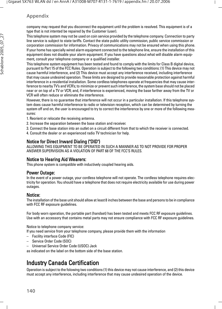 140AppendixGigaset SX763 WLAN dsl / en AnnA / A31008-M707-R131-1-7619 / appendix.fm / 20.07.2006Schablone 2005_07_27company may request that you disconnect the equipment until the problem is resolved. This equipment is of a type that is not intented be repaired by the Customer (user).This telephone system may not be used on coin service provided by the telephone company. Connection to party line service is subject to state tariffs. Contact the state public utility commission, public service commission or corporation commission for information. Privacy of communications may not be ensured when using this phone.If your home has specially wired alarm equipment connected to the telephone line, ensure the installation of this equipment does not disable your alarm equipment. If you have questions about what will disable alarm equip-ment, consult your telephone company or a qualified installer.This telephone system equipment has been tested and found to comply with the limits for Class B digital device, pursuant to Part 15 of the FCC Rules. Operation is subject to the following two conditions: (1) This device may not cause harmful interference, and (2) This device must accept any interference received, including interference that may cause undesired operation. These limits are designed to provide reasonable protection against harmful interference in a residential installation. Some cordless telephones operate at frequencies that may cause inter-ference to nearby TV’s and VCR’s; to minimize or prevent such interference, the system base should not be placed near or on top of a TV or VCR; and, if interference is experienced, moving the base farther away from the TV or VCR will often reduce or eliminate the interference. However, there is no guarantee that interference will not occur in a particular installation. If this telephone sys-tem does cause harmful interference to radio or television reception, which can be determined by turning the system off and on, the user is encouraged to try to correct the interference by one or more of the following mea-sures:1. Reorient or relocate the receiving antenna.2. Increase the separation between the base station and receiver.3. Connect the base station into an outlet on a circuit different from that to which the receiver is connected.4. Consult the dealer or an experienced radio TV technician for help.Notice for Direct Inward Dialing (&quot;DID&quot;)ALLOWING THIS EQUIPMENT TO BE OPERATED IN SUCH A MANNER AS TO NOT PROVIDE FOR PROPER ANSWER SUPERVISION AS A VIOLATION OF PART 68 OF THE FCC‘S RULES.Notice to Hearing Aid Wearers: This phone system is compatible with inductively coupled hearing aids.Power Outage: In the event of a power outage, your cordless telephone will not operate. The cordless telephone requires elec-tricity for operation. You should have a telephone that does not require electricity available for use during power outages.Notice: The installation of the base unit should allow at least 8 inches between the base and persons to be in compliance with FCC RF exposure guidelines.For body worn operation, the portable part (handset) has been tested and meets FCC RF exposure guidelines. Use with an accessory that contains metal parts may not ensure compliance with FCC RF exposure guidelines.Notice to telephone company service:If you need service from your telephone company, please provide them with the information– Facility interface Code (FIC)– Service Order Code (SOC)– Universal Service Order Code (USOC) Jackas indicated on the label on the bottom side of the base station.Industry Canada CertificationOperation is subject to the folowing two conditions (1) this device may not cause interference, and (2) this device must accept any interference, including interference that may cause undesired operation of the device.