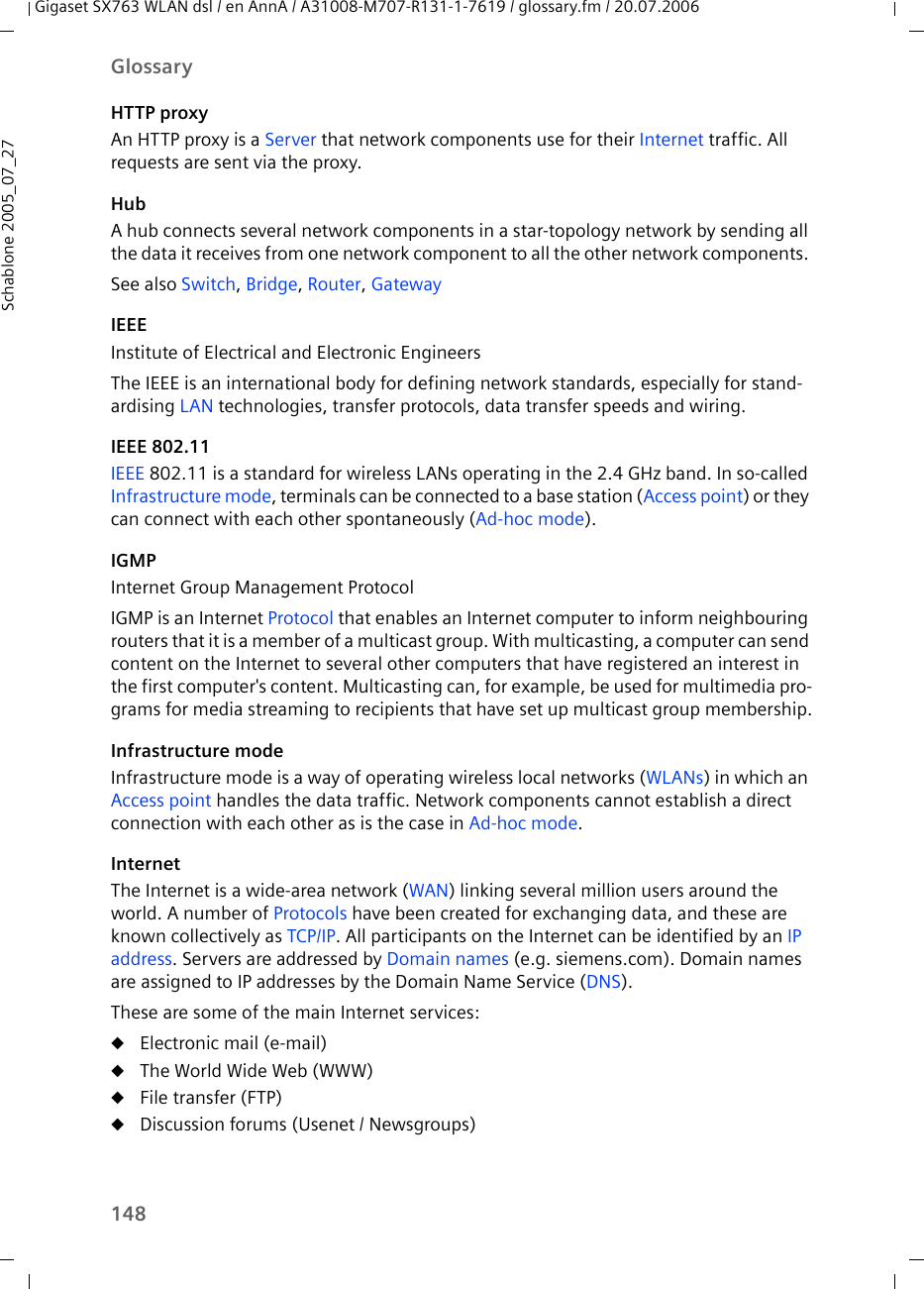 148GlossaryGigaset SX763 WLAN dsl / en AnnA / A31008-M707-R131-1-7619 / glossary.fm / 20.07.2006Schablone 2005_07_27HTTP proxyAn HTTP proxy is a Server that network components use for their Internet traffic. All requests are sent via the proxy. HubA hub connects several network components in a star-topology network by sending all the data it receives from one network component to all the other network components. See also Switch, Bridge, Router, GatewayIEEEInstitute of Electrical and Electronic EngineersThe IEEE is an international body for defining network standards, especially for stand-ardising LAN technologies, transfer protocols, data transfer speeds and wiring. IEEE 802.11IEEE 802.11 is a standard for wireless LANs operating in the 2.4 GHz band. In so-called Infrastructure mode, terminals can be connected to a base station (Access point) or they can connect with each other spontaneously (Ad-hoc mode).IGMPInternet Group Management ProtocolIGMP is an Internet Protocol that enables an Internet computer to inform neighbouring routers that it is a member of a multicast group. With multicasting, a computer can send content on the Internet to several other computers that have registered an interest in the first computer&apos;s content. Multicasting can, for example, be used for multimedia pro-grams for media streaming to recipients that have set up multicast group membership.Infrastructure modeInfrastructure mode is a way of operating wireless local networks (WLANs) in which an Access point handles the data traffic. Network components cannot establish a direct connection with each other as is the case in Ad-hoc mode. InternetThe Internet is a wide-area network (WAN) linking several million users around the world. A number of Protocols have been created for exchanging data, and these are known collectively as TCP/IP. All participants on the Internet can be identified by an IP address. Servers are addressed by Domain names (e.g. siemens.com). Domain names are assigned to IP addresses by the Domain Name Service (DNS). These are some of the main Internet services: uElectronic mail (e-mail)uThe World Wide Web (WWW)uFile transfer (FTP)uDiscussion forums (Usenet / Newsgroups)